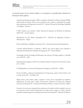Texto para
Discussão
2 1 2 9
29
Avaliação do Desenho Institucional, dos Recursos e das Capacidades para Concretização do Planejamento
de Longo Prazo no Brasil
A primeira parte traz os setores citados e, na sequência, as ponderações referentes às
limitações desses planos.
A Empresa de Pesquisa Energética (EPE), vinculada ao Ministério de Minas e Energia (MME),
realiza estudos de cenários sobre o setor de energia no país e pode ser considerada um exemplo
desse planejamento de longo prazo setorial (EV – Instituto Nacional de Metrologia, Qualidade
e Tecnologia – Inmetro).
A EPE, inclusive com cenários; o Plano Nacional de Educação do Ministério da Educação
(MEC) (EV – Instituto Sagres).
Planejamento do setor elétrico; agronegócio (EV – Ministério da Agricultura, Pecuária e
Abastecimento − Mapa).
Planos de habitação, mobilidade, saneamento (EV – Secretaria de Assuntos Metropolitanos).
A Receita Federal Brasileira, os militares, o MCTI, entre outros órgãos, têm-se dedicado à
elaboração de planejamento estratégico de longo prazo (EV – Receita Federal).
A Estratégia Geral de Tecnologia da Informação, que vale para 216 órgãos públicos e é alinhada
com o PPA (EV – MP).
Há planejamentos ligados ao MCTI que realizam estudos de cenários dos mais diversos setores
(EV – CGEE).
O CNPq publicou o documento Planejamento Estratégico em 2025 (EV – CNPq).
Na área de defesa e segurança há planejamento de longo prazo, porém em fase inicial e com
recursos escassos (EV – sociedade civil).
Alguns setores, como cultura, saúde, as agências e outros, têm-se empenhado em estabelecer
planejamento de longo prazo, embora extremamente vulnerável em função das mudanças
constantes de lideranças (EV – Instituto do Patrimônio Histórico e Artístico Nacional – Iphan).
Em parte, há setores que conseguem fazer projetos que têm algum sentido estratégico, mas sem
um orçamento estável nenhum planejamento de longo prazo consegue ser efetivo. Decisões
partidárias também jogam por terra planejamentos bem estruturados (EV – Ministério da Defesa).
td_AvaliacaodoDesenho_miolo.indd 29 09/09/2015 14:32:11
 