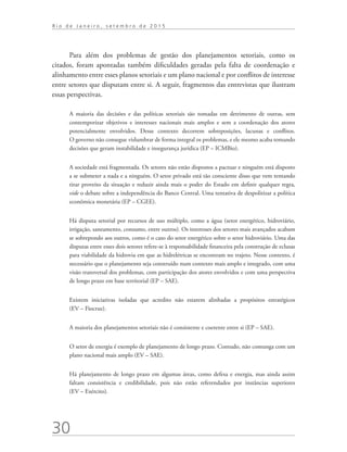 30
R i o d e J a n e i r o , s e t e m b r o d e 2 0 1 5
Para além dos problemas de gestão dos planejamentos setoriais, como os
citados, foram apontadas também dificuldades geradas pela falta de coordenação e
alinhamento entre esses planos setoriais e um plano nacional e por conflitos de interesse
entre setores que disputam entre si. A seguir, fragmentos das entrevistas que ilustram
essas perspectivas.
A maioria das decisões e das políticas setoriais são tomadas em detrimento de outras, sem
contemporizar objetivos e interesses nacionais mais amplos e sem a coordenação dos atores
potencialmente envolvidos. Desse contexto decorrem sobreposições, lacunas e conflitos.
O governo não consegue vislumbrar de forma integral os problemas, e ele mesmo acaba tomando
decisões que geram instabilidade e insegurança jurídica (EP – ICMBio).
A sociedade está fragmentada. Os setores não estão dispostos a pactuar e ninguém está disposto
a se submeter a nada e a ninguém. O setor privado está tão consciente disso que vem tentando
tirar proveito da situação e reduzir ainda mais o poder do Estado em definir qualquer regra,
vide o debate sobre a independência do Banco Central. Uma tentativa de despolitizar a política
econômica monetária (EP – CGEE).
Há disputa setorial por recursos de uso múltiplo, como a água (setor energético, hidroviário,
irrigação, saneamento, consumo, entre outros). Os interesses dos setores mais avançados acabam
se sobrepondo aos outros, como é o caso do setor energético sobre o setor hidroviário. Uma das
disputas entre esses dois setores refere-se à responsabilidade financeira pela construção de eclusas
para viabilidade da hidrovia em que as hidrelétricas se encontram no trajeto. Nesse contexto, é
necessário que o planejamento seja construído num contexto mais amplo e integrado, com uma
visão transversal dos problemas, com participação dos atores envolvidos e com uma perspectiva
de longo prazo em base territorial (EP – SAE).
Existem iniciativas isoladas que acredito não estarem alinhadas a propósitos estratégicos
(EV – Fiocruz).
A maioria dos planejamentos setoriais não é consistente e coerente entre si (EP – SAE).
O setor de energia é exemplo de planejamento de longo prazo. Contudo, não comunga com um
plano nacional mais amplo (EV – SAE).
Há planejamento de longo prazo em algumas áreas, como defesa e energia, mas ainda assim
faltam consistência e credibilidade, pois não estão referendados por instâncias superiores
(EV – Exército).
td_AvaliacaodoDesenho_miolo.indd 30 09/09/2015 14:32:11
 