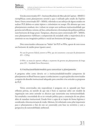 Texto para
Discussão
2 1 2 9
31
Avaliação do Desenho Institucional, dos Recursos e das Capacidades para Concretização do Planejamento
de Longo Prazo no Brasil
Umdosentrevistados(EV–InstitutoBrasileirodeMercadodeCapitais−IBMEC)
exemplificou como planejamento setorial o que é realizado pelo estado do Espírito
Santo. Outro entrevistado (EP – MMA), referindo-se aos esforços de alguns estados em
realizar PLP, definiu-os como tópicos e ciclotímicos no tempo. Ele afirmou que esses
planejamentos estaduais vão e voltam no tempo sem nenhuma institucionalidade que
permita real reflexão e oriente, de fato, culturalmente a formulação das políticas públicas
num horizonte de longo prazo. Tampouco, observou outro entrevistado (EP – MMA),
esses planejamentos viabilizam a compreensão da sociedade sobre a importância de se
constituir no seu imaginário político e social um horizonte de longo prazo.
Dois entrevistados colocaram no “balaio” do PLP os PPAs, apesar de estes terem
um horizonte de médio prazo (quatro anos).
No caso do governo federal, existem os PPAs, que são exatamente a execução do planejamento
(EV – CNPq).
O PPA e as metas de superavit, inflação e orçamento do governo são planejamentos de longo
prazo (EV – Faculdade Novos Horizontes).
4.4 Institucionalidade/modelo para concretizar o planejamento
A pergunta sobre como deveria ser a institucionalidade/modelo competente de
planejamento no Brasil buscou captar o conhecimento e as percepções dos entrevistados
a respeito do desenho institucional adequado para conceber e/ou articular as propostas
de PLP.
Vários entrevistados não responderam à pergunta em si, optando por fazer
reflexões prévias, no sentido de que não é bom se expressar sobre um modelo de
organização sem antes assinalar os alicerces que sustentarão essa institucionalidade.
Foi ressaltada a necessidade de se ter vontade política para a construção de um plano,
além de mandato institucional, Estado forte e capaz de se impor de forma legítima e
coordenada e desconcentração de renda. Ademais, foi enfatizado como pilar importante
para o planejamento o fato de este ser construído com base no território e com a
perspectiva da sustentabilidade ambiental.
td_AvaliacaodoDesenho_miolo.indd 31 09/09/2015 14:32:11
 