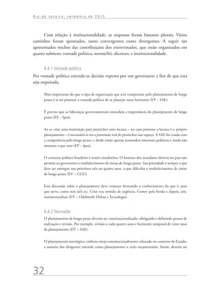32
R i o d e J a n e i r o , s e t e m b r o d e 2 0 1 5
Com relação à institucionalidade, as respostas foram bastante plurais. Vários
caminhos foram apontados, tanto convergentes como divergentes. A seguir são
apresentados trechos das contribuições dos entrevistados, que estão organizados em
quatro subitens: vontade política; norma/lei; alicerces; e institucionalidade.
4.4.1 Vontade política
Por vontade política entende-se decisão exposta por um governante a fim de que esta
seja respeitada.
Mais importante do que o tipo de organização que será competente pelo planejamento de longo
prazo é se ter presente a vontade política de se planejar nesse horizonte (EP – SAE).
É preciso que as lideranças governamentais entendam a importância do planejamento de longo
prazo (EP – Ipea).
Ao se criar uma instituição para preencher uma lacuna – no caso presente a lacuna é o próprio
planejamento – é necessário se ter a pretensão real de preencher esse espaço. A SAE foi criada com
a competência pelo longo prazo, e desde então apenas acomodou interesses políticos e ainda não
mostrou a que veio (EP – Ipea).
O contexto político brasileiro é muito imediatista. O formato dos mandatos eletivos no país não
permite ao governante o estabelecimento de metas de longo prazo. Sua prioridade é sempre o que
deve ser entregue nos próximos três ou quatro anos, o que dificulta o estabelecimento de visões
de longo prazo (EV – CGU).
Essa discussão sobre o planejamento deve começar formando o conhecimento do que é, para
que serve, como será útil etc. Criar seu sentido de urgência. Comer pela borda e depois, sim,
institucionalizar (EV – Odebrecht Defesa e Tecnologia).
4.4.2 Norma/lei
O planejamento de longo prazo deveria ser constitucionalizado, obrigando e definindo prazos de
realização e revisão. Por exemplo, revisão a cada quatro anos e horizonte temporal de vinte anos
de planejamento (EV – SAE).
O planejamento estratégico, embora esteja constitucionalmente colocado no contexto do Estado,
a maioria dos dirigentes entende como planejamento o ciclo orçamentário. Assim, deveria ser
td_AvaliacaodoDesenho_miolo.indd 32 09/09/2015 14:32:12
 