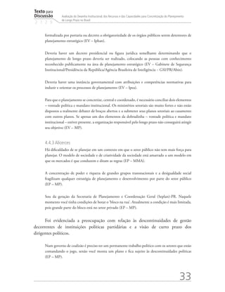 Texto para
Discussão
2 1 2 9
33
Avaliação do Desenho Institucional, dos Recursos e das Capacidades para Concretização do Planejamento
de Longo Prazo no Brasil
formalizada por portaria ou decreto a obrigatoriedade de os órgãos públicos serem detentores de
planejamento estratégico (EV – Iphan).
Deveria haver um decreto presidencial ou figura jurídica semelhante determinando que o
planejamento de longo prazo deveria ser realizado, colocando as pessoas com conhecimento
reconhecido publicamente na área de planejamento estratégico (EV – Gabinete de Segurança
Institucional/Presidência da República/Agência Brasileira de Inteligência − GSI/PR/Abin).
Deveria haver uma instância governamental com atribuições e competências normativas para
induzir e orientar os processos de planejamento (EV – Ipea).
Para que o planejamento se concretize, central e coordenado, é necessário conciliar dois elementos
– vontade política e mandato institucional. Os ministérios setoriais são muito fortes e não estão
dispostos a realmente debater de braços abertos e a submeter seus planos setoriais ao casamento
com outros planos. Se apenas um dos elementos da dobradinha – vontade política e mandato
institucional – estiver presente, a organização responsável pelo longo prazo não conseguirá atingir
seu objetivo (EV – MP).
4.4.3 Alicerces
Há dificuldades de se planejar em um contexto em que o setor público não tem mais força para
planejar. O modelo de sociedade e de criatividade da sociedade está amarrado a um modelo em
que os mercados é que conduzem e ditam as regras (EP – MMA).
A concentração de poder e riqueza de grandes grupos transnacionais e a desigualdade social
fragilizam qualquer estratégia de planejamento e desenvolvimento por parte do setor público
(EP – MP).
Sou da geração da Secretaria de Planejamento e Coordenação Geral (Seplan)-PR. Naquele
momento você tinha condições de botar o ‘bloco na rua’. Atualmente a condição é mais limitada,
pois grande parte do bloco está no setor privado (EP – MP).
Foi evidenciada a preocupação com relação às descontinuidades de gestão
decorrentes de instituições políticas partidárias e a visão de curto prazo dos
dirigentes políticos.
Num governo de coalizão é preciso ter um permanente trabalho político com os setores que estão
comandando o jogo, senão você monta um plano e fica sujeito às descontinuidades políticas
(EP – MP).
td_AvaliacaodoDesenho_miolo.indd 33 09/09/2015 14:32:12
 