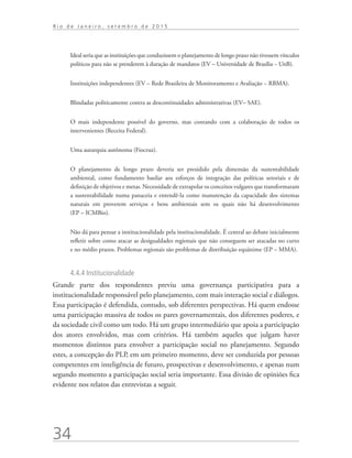 34
R i o d e J a n e i r o , s e t e m b r o d e 2 0 1 5
Ideal seria que as instituições que conduzissem o planejamento de longo prazo não tivessem vínculos
políticos para não se prenderem à duração de mandatos (EV – Universidade de Brasília − UnB).
Instituições independentes (EV – Rede Brasileira de Monitoramento e Avaliação − RBMA).
Blindadas politicamente contra as descontinuidades administrativas (EV– SAE).
O mais independente possível do governo, mas contando com a colaboração de todos os
intervenientes (Receita Federal).
Uma autarquia autônoma (Fiocruz).
O planejamento de longo prazo deveria ser presidido pela dimensão da sustentabilidade
ambiental, como fundamento basilar aos esforços de integração das políticas setoriais e de
definição de objetivos e metas. Necessidade de extrapolar os conceitos vulgares que transformaram
a sustentabilidade numa panaceia e entendê-la como manutenção da capacidade dos sistemas
naturais em proverem serviços e bens ambientais sem os quais não há desenvolvimento
(EP – ICMBio).
Não dá para pensar a institucionalidade pela institucionalidade. É central ao debate inicialmente
refletir sobre como atacar as desigualdades regionais que não conseguem ser atacadas no curto
e no médio prazos. Problemas regionais são problemas de distribuição equânime (EP – MMA).
4.4.4 Institucionalidade
Grande parte dos respondentes previu uma governança participativa para a
institucionalidade responsável pelo planejamento, com mais interação social e diálogos.
Essa participação é defendida, contudo, sob diferentes perspectivas. Há quem endosse
uma participação massiva de todos os pares governamentais, dos diferentes poderes, e
da sociedade civil como um todo. Há um grupo intermediário que apoia a participação
dos atores envolvidos, mas com critérios. Há também aqueles que julgam haver
momentos distintos para envolver a participação social no planejamento. Segundo
estes, a concepção do PLP, em um primeiro momento, deve ser conduzida por pessoas
competentes em inteligência de futuro, prospectivas e desenvolvimento, e apenas num
segundo momento a participação social seria importante. Essa divisão de opiniões fica
evidente nos relatos das entrevistas a seguir.
td_AvaliacaodoDesenho_miolo.indd 34 09/09/2015 14:32:12
 