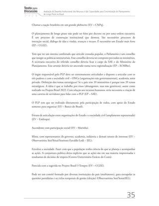 Texto para
Discussão
2 1 2 9
35
Avaliação do Desenho Institucional, dos Recursos e das Capacidades para Concretização do Planejamento
de Longo Prazo no Brasil
Chamar a nação brasileira em um grande plebiscito (EV – CNPq).
O planejamento de longo prazo não pode ser feito por decreto ou por uma ordem executiva.
É um processo de construção institucional que demora. São necessários processos de
interação social, diálogo de idas e vindas, avanços e recuos. É necessário um Estado mais forte
(EP – CGEE).
Tem que ter um sistema combinado que articule consulta popular, o Parlamento e um conselho
que integre as políticas intersetoriais. Esse conselho deveria ser composto por todos os ministérios.
A secretaria executiva do referido conselho deveria ficar a cargo da SAE e do Ministério do
Planejamento. Esse arranjo deveria ser ancorado numa nova regionalização (EP – ICMBio).
O órgão responsável pelo PLP deve ser extremamente articulador e disposto a articular com os
três poderes e com a sociedade civil – ONGs [organizações não governamentais], academia, setor
privado. Definição dos temas estratégicos? Se o país tem 39 ministérios é porque tem 39 temas
estratégicos. A ideia é que se trabalhe por eixos (abrangentes, mas não genéricos), assim como
realizado no Projeto Brasil 2022. Com relação aos recursos humanos, seria necessária a criação de
uma carreira de servidores para lidar com o PLP (EP – SAE).
O PLP tem que ser realizado diretamente pela participação de todos, com apoio do Estado
somente para organizar (EV – Banco do Brasil).
Fóruns de articulação entre organizações do Estado e a sociedade civil (amplamente representada)
(EV – Embrapa).
Ascendente com participação social (EV – Marinha).
Mista, com representantes do governo, academia, indústria e demais setores de interesse (EV –
Observatórios Sesi/Senai/Instituto Euvaldo Lodi − IEL).
Envolver a sociedade. Fazer com que a população tenha ciência do que se planeja e acompanhar
as ações. A conjuntura política deixa explícito que as ações são em sua maioria improvisadas e
resultantes de decisões de véspera (Centro Universitário Estácio do Ceará).
Parecida com a sugerida no Projeto Brasil 3 Tempos (EV – CGEE).
Pode ser um comitê formado por diversas instituições do país (multiatores), para extrapolar as
questões partidárias e os ciclos temporais de gestão (eleição) (Observatórios Sesi/Senai/IEL).
td_AvaliacaodoDesenho_miolo.indd 35 09/09/2015 14:32:12
 
