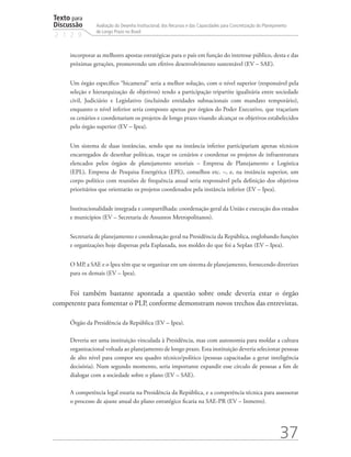 Texto para
Discussão
2 1 2 9
37
Avaliação do Desenho Institucional, dos Recursos e das Capacidades para Concretização do Planejamento
de Longo Prazo no Brasil
incorporar as melhores apostas estratégicas para o país em função do interesse público, desta e das
próximas gerações, promovendo um efetivo desenvolvimento sustentável (EV – SAE).
Um órgão específico “bicameral” seria a melhor solução, com o nível superior (responsável pela
seleção e hierarquização de objetivos) tendo a participação tripartite igualitária entre sociedade
civil, Judiciário e Legislativo (incluindo entidades subnacionais com mandato temporário),
enquanto o nível inferior seria composto apenas por órgãos do Poder Executivo, que traçariam
os cenários e coordenariam os projetos de longo prazo visando alcançar os objetivos estabelecidos
pelo órgão superior (EV – Ipea).
Um sistema de duas instâncias, sendo que na instância inferior participariam apenas técnicos
encarregados de desenhar políticas, traçar os cenários e coordenar os projetos de infraestrutura
elencados pelos órgãos de planejamento setoriais – Empresa de Planejamento e Logística
(EPL), Empresa de Pesquisa Energética (EPE), conselhos etc. –, e, na instância superior, um
corpo político com reuniões de frequência anual seria responsável pela definição dos objetivos
prioritários que orientarão os projetos coordenados pela instância inferior (EV – Ipea).
Institucionalidade integrada e compartilhada: coordenação geral da União e execução dos estados
e municípios (EV – Secretaria de Assuntos Metropolitanos).
Secretaria de planejamento e coordenação geral na Presidência da República, englobando funções
e organizações hoje dispersas pela Esplanada, nos moldes do que foi a Seplan (EV – Ipea).
O MP, a SAE e o Ipea têm que se organizar em um sistema de planejamento, fornecendo diretrizes
para os demais (EV – Ipea).
Foi também bastante apontada a questão sobre onde deveria estar o órgão
competente para fomentar o PLP, conforme demonstram novos trechos das entrevistas.
Órgão da Presidência da República (EV – Ipea).
Deveria ser uma instituição vinculada à Presidência, mas com autonomia para moldar a cultura
organizacional voltada ao planejamento de longo prazo. Esta instituição deveria selecionar pessoas
de alto nível para compor seu quadro técnico/político (pessoas capacitadas a gerar inteligência
decisória). Num segundo momento, seria importante expandir esse círculo de pessoas a fim de
dialogar com a sociedade sobre o plano (EV – SAE).
A competência legal estaria na Presidência da República, e a competência técnica para assessorar
o processo de ajuste anual do plano estratégico ficaria na SAE-PR (EV – Inmetro).
td_AvaliacaodoDesenho_miolo.indd 37 09/09/2015 14:32:12
 