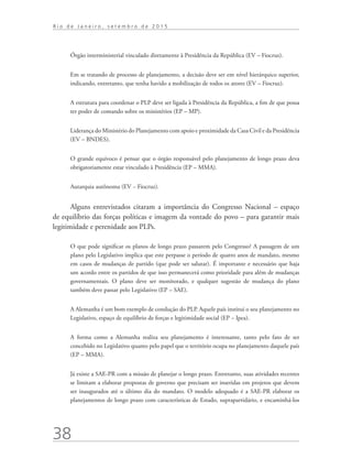 38
R i o d e J a n e i r o , s e t e m b r o d e 2 0 1 5
Órgão interministerial vinculado diretamente à Presidência da República (EV – Fiocruz).
Em se tratando de processo de planejamento, a decisão deve ser em nível hierárquico superior,
indicando, entretanto, que tenha havido a mobilização de todos os atores (EV – Fiocruz).
A estrutura para coordenar o PLP deve ser ligada à Presidência da República, a fim de que possa
ter poder de comando sobre os ministérios (EP – MP).
Liderança do Ministério do Planejamento com apoio e proximidade da Casa Civil e da Presidência
(EV – BNDES).
O grande equívoco é pensar que o órgão responsável pelo planejamento de longo prazo deva
obrigatoriamente estar vinculado à Presidência (EP – MMA).
Autarquia autônoma (EV − Fiocruz).
Alguns entrevistados citaram a importância do Congresso Nacional – espaço
de equilíbrio das forças políticas e imagem da vontade do povo – para garantir mais
legitimidade e perenidade aos PLPs.
O que pode significar os planos de longo prazo passarem pelo Congresso? A passagem de um
plano pelo Legislativo implica que este perpasse o período de quatro anos de mandato, mesmo
em casos de mudanças de partido (que pode ser salutar). É importante e necessário que haja
um acordo entre os partidos de que isso permanecerá como prioridade para além de mudanças
governamentais. O plano deve ser monitorado, e qualquer sugestão de mudança do plano
também deve passar pelo Legislativo (EP – SAE).
A Alemanha é um bom exemplo de condução do PLP. Aquele país institui o seu planejamento no
Legislativo, espaço de equilíbrio de forças e legitimidade social (EP – Ipea).
A forma como a Alemanha realiza seu planejamento é interessante, tanto pelo fato de ser
concebido no Legislativo quanto pelo papel que o território ocupa no planejamento daquele país
(EP – MMA).
Já existe a SAE-PR com a missão de planejar o longo prazo. Entretanto, suas atividades recentes
se limitam a elaborar propostas de governo que precisam ser inseridas em projetos que devem
ser inaugurados até o último dia do mandato. O modelo adequado é a SAE-PR elaborar os
planejamentos de longo prazo com características de Estado, suprapartidário, e encaminhá-los
td_AvaliacaodoDesenho_miolo.indd 38 09/09/2015 14:32:12
 