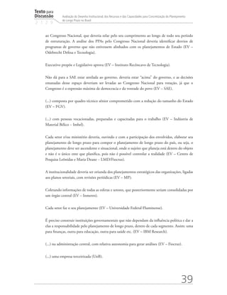 Texto para
Discussão
2 1 2 9
39
Avaliação do Desenho Institucional, dos Recursos e das Capacidades para Concretização do Planejamento
de Longo Prazo no Brasil
ao Congresso Nacional, que deveria zelar pelo seu cumprimento ao longo de todo seu período
de estruturação. A análise dos PPAs pelo Congresso Nacional deveria identificar desvios de
programas de governo que não estivessem alinhados com os planejamentos de Estado (EV –
Odebrecht Defesa e Tecnologia).
Executivo propõe e Legislativo aprova (EV – Instituto Recôncavo de Tecnologia).
Não dá para a SAE estar atrelada ao governo, deveria estar “acima” do governo, e as decisões
emanadas desse espaço deveriam ser levadas ao Congresso Nacional para votação, já que o
Congresso é a expressão máxima de democracia e da vontade do povo (EV – SAE).
(...) composta por quadro técnico sênior comprometido com a redução do tamanho do Estado
(EV – FGV).
(...) com pessoas vocacionadas, preparadas e capacitadas para o trabalho (EV – Indústria de
Material Bélico − Imbel).
Cada setor e/ou ministério deveria, ouvindo e com a participação dos envolvidos, elaborar seu
planejamento de longo prazo para compor o planejamento de longo prazo do país, ou seja, o
planejamento deve ser ascendente e situacional, onde o sujeito que planeja está dentro do objeto
e não é o único ente que planifica, pois não é possível controlar a realidade (EV – Centro de
Pesquisa Leônidas e Maria Deane − LMD/Fiocruz).
A institucionalidade deveria ser oriunda dos planejamentos estratégicos das organizações, ligadas
aos planos setoriais, com revisões periódicas (EV – MP).
Coletando informações de todas as esferas e setores, que posteriormente seriam consolidadas por
um órgão central (EV – Inmetro).
Cada setor faz o seu planejamento (EV – Universidade Federal Fluminense).
É preciso construir instituições governamentais que não dependam da influência política e dar a
elas a responsabilidade pelo planejamento de longo prazo, dentro de cada segmento. Assim: uma
para finanças, outra para educação, outra para saúde etc. (EV – IBM Research).
(...) na administração central, com relativa autonomia para gerar análises (EV – Fiocruz).
(...) uma empresa terceirizada (UnB).
td_AvaliacaodoDesenho_miolo.indd 39 09/09/2015 14:32:12
 