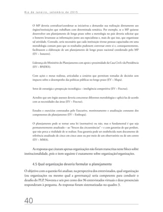 40
R i o d e J a n e i r o , s e t e m b r o d e 2 0 1 5
O MP deveria centralizar/coordenar as iniciativas e demandar sua realização diretamente aos
órgãos/instituições que trabalham com determinada temática. Por exemplo, se o MP quisesse
desenvolver um planejamento de longo prazo sobre a metrologia no país deveria solicitar que
o Inmetro levantasse as informações junto aos especialistas e, mais do que isso, que organizasse
tal atividade. Contudo, seria necessário que cada instituição tivesse pessoas capacitadas em uma
metodologia comum para que os resultados pudessem conversar entre si e, consequentemente,
facilitassem a elaboração de um planejamento de longo prazo nacional coordenado pelo MP
(EV – Inmetro).
Liderança do Ministério do Planejamento com apoio e proximidade da Casa Civil e da Presidência
(EV – BNDES).
Com ações e metas realistas, articuladas a cenários que permitam tomadas de decisões sem
impacto sobre o desempenho das políticas públicas no longo prazo (EV – Mapa).
Setor de estratégia e prospecção tecnológica – inteligência competitiva (EV – Fiocruz).
Acredito que um órgão assessor deveria concentrar diferentes metodologias e aplicá-las de acordo
com as necessidades das áreas (EV – Fiocruz).
Estudos e exercícios contratados pelo Executivo, monitoramento e atualização constante dos
componentes do planejamento (EV – Embrapa).
O planejamento pode se tornar uma lei (normativo) ou não, mas o fundamental é que seja
permanentemente atualizado – ao “frescor das circunstâncias” – e com garantias de que perdure,
que não perca a vitalidade de se realizar. Essa garantia pode ser estabelecida num documento de
referência atualizado de cinco em cinco anos ou por meio de um observatório ou de um centro
(EV – MMA).
Asrespostasquecitaramapenasorganizaçõesnãoforamtranscritasnesteblocosobre
institucionalidade, pois o item seguinte é exatamente sobre organização/organizações.
4.5 Qual organização deveria formular o planejamento
O objetivo com a questão foi analisar, na perspectiva dos entrevistados, qual organização
(ou organizações ou mesmo qual a governança) seria competente para conduzir o
desafio do PLP. Noventa e seis por cento dos 96 entrevistados virtuais e doze presenciais
responderam à pergunta. As respostas foram sistematizadas no quadro 3.
td_AvaliacaodoDesenho_miolo.indd 40 09/09/2015 14:32:12
 