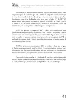 Texto para
Discussão
2 1 2 9
41
Avaliação do Desenho Institucional, dos Recursos e das Capacidades para Concretização do Planejamento
de Longo Prazo no Brasil
A maioria (63%) dos entrevistados apontou organizações do setor público como
competentes pelo PLP (mesmo que sob a forma de colegiados e com participação
de atores da sociedade civil). Isso denota que a maioria dos entrevistados percebe o
planejamento como dever do Estado, assim como prevê o Artigo 174 da CF/1988:
“Como agente normativo e regulador da atividade econômica, o Estado exercerá,
na forma da lei, as funções de fiscalização, incentivo e planejamento, sendo este
determinante para o setor público e indicativo para o setor privado”.
A SAE, que já possui a competência pelo PLP, foi a mais citada como o órgão
que deveria ser competente pelo planejamento – 25% a citaram e outros 18% a citaram
conjuntamente com outras organizações, o que totaliza 43%. Alguns destes, conforme
expõe o quadro 3, optaram por fazer observações sobre a inadequação da SAE na
atualidade, destacando desde a falta de identidade institucional até a sobreposição de
ações nos ministérios setoriais.
O MP foi representativamente citado (18% no total), e o Ipea, que na época
da Seplan cumpria este papel, também (10%). O que ficou bastante nítido é que o
planejamento não deve ser elaborado apenas por uma instituição. Ao contrário, deve
envolver várias instituições e prever uma governança estruturada e participativa.
Outro resultado das consultas foi a sinalização de que alguns ministérios setoriais
seriam os órgãos competentes para formular o PLP, tais como os de Ciência eTecnologia,
da Saúde, da Educação, da Previdência, da Agricultura e de Minas e Energia.
td_AvaliacaodoDesenho_miolo.indd 41 09/09/2015 14:32:12
 