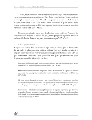 46
R i o d e J a n e i r o , s e t e m b r o d e 2 0 1 5
Todavia, não há consenso sobre a ideia de que a mobilização tem de estar presente
em todos os momentos do planejamento. Para alguns entrevistados o importante é que
haja um plano e que este seja bem elaborado, com propostas coerentes e alinhadas com
os problemas reais do Brasil: “Não adianta reunir um monte de gente sem ter o que
propor, apresentar, isso pode ser feito num segundo momento, depois de ter um plano
elaborado para discutir” (EP – MMA).
Nessa mesma direção, outro entrevistado citou como positivo o “exemplo dos
Estados Unidos, país que na década de 1940, numa perspectiva top down, reuniu os
melhores ‘cérebros’ e elaborou seu planejamento estratégico” (EV – SAE).
4.6.3 Capacidade técnica
A capacidade técnica deve ser entendida aqui como a aptidão para o desempenho
das atividades de planejamento e políticas públicas. Dos entrevistados virtuais, 62%
julgaram esse recurso muito relevante ao processo de planejar. Somando esses 62% aos
que responderam “relevante”, esse percentual sobe para aproximadamente 90%.
Seguem os comentários feitos sobre este item.
Importante que haja capacidade em termos de inteligência e que estas inteligências sejam capazes
de identificar os fatos portadores de futuro e ameaças (EP – MMA).
O Brasil está carente de estudos prospectivos e PLP. Há necessidade de capacitação contínua
de pessoas para desempenhar essa função (cursos, seminários, conferências, workshops etc.)
(EP – SAE).
Há pouca gente se dedicando seriamente a esses estudos. Muitas vezes, o planejamento estratégico
é elaborado por equipes de consultoria, e os agentes públicos, responsáveis pela operacionalização
das ações programadas, não possuem conhecimento em planejamento (EP – TRF 1a
Região).
Envolvimento e difusão da cultura de planejamento são aspectos importantes que devem ser
repensados. Todos os escalões governamentais deveriam ser capacitados para entender o que é um
PLP baseado em estudos prospectivos e a importância do papel que desempenham para o futuro
do Estado brasileiro (EP – SAE).
td_AvaliacaodoDesenho_miolo.indd 46 09/09/2015 14:32:12
 