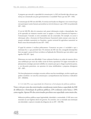 48
R i o d e J a n e i r o , s e t e m b r o d e 2 0 1 5
A pergunta que antecede a capacidade de comunicação é: a SAE está fazendo algo relevante que
mereça ser comunicado aos pares governamentais e à sociedade? Parece que não (EP – SAE).
A comunicação da SAE tem sido falha. As notícias são focadas nos dirigentes e nos eventos de que
estes participam (caráter bastante personalista) ao invés de destacar o que a SAE vem produzindo
(EP – SAE).
O site da SAE-PR, além de comunicar mal, possui informações erradas e desatualizadas. Isso
já foi apontado em inúmeras reuniões entre as equipes e a Ascom [Assessoria de Imprensa e
Comunicação]. Contudo, os erros assinalados não são consertados. Por exemplo, no acesso à
informação sobre a Secretaria de Desenvolvimento Sustentável ainda constam como áreas de
atuação atividades sustentáveis na Amazônia e gestão territorial da agricultura sustentável no
Brasil, temas descontinuados há anos (EP – SAE).
O papel de ministro é vocalizar politicamente. Comunicar aos pares e à sociedade o que a
instituição faz e o que pretende fazer. Os ministros da SAE não têm conseguido desempenhar
bem esse papel, a ponto de haver servidores na Esplanada dos Ministérios que nem sabem o que
significa SAE (EP – Ipea).
Esbarramos em mais uma dificuldade. Como realmente fortalecer ou avaliar de maneira efetiva
uma mobilização por meio das mídias sociais de forma espontânea? Os órgãos interessados no
planejamento estratégico precisam trabalhar em conjunto para que se chegue às primeiras pautas,
e, em discussões posteriores, nos aproxime de temas mobilizadores e propostas abrangentes
(EP – MP).
Um bom planejamento estratégico necessita utilizar uma boa metodologia, envolver aqueles que
podem contribuir e ter uma boa comunicação e acompanhamento das iniciativas e indicadores
(EV – BNDES).
4.7.2 A SAE-PR e sua capacidade de influenciar a formulação de políticas públicas
Vinte e três por cento dos entrevistados consideraram muito baixa a capacidade da SAE
de influenciar a formulação de políticas públicas; 22% avaliaram como baixa; e 20%
como regular. Apenas 8% dos entrevistados percebem essa capacidade como muito alta.
Influenciar políticas públicas requer legitimidade, identidade e continuidade. A SAE não se tem
mostrado um ator legítimo dentro do governo. Ao contrário, tem se mostrado uma instituição
sem identidade e sujeita às vontades dos dirigentes da vez (EP – SAE-PR).
td_AvaliacaodoDesenho_miolo.indd 48 09/09/2015 14:32:12
 