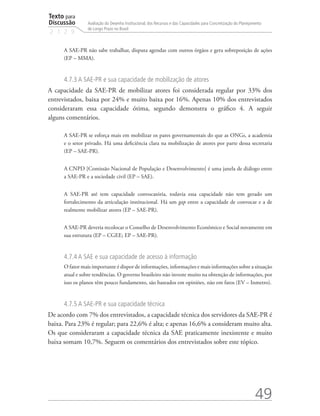 Texto para
Discussão
2 1 2 9
49
Avaliação do Desenho Institucional, dos Recursos e das Capacidades para Concretização do Planejamento
de Longo Prazo no Brasil
A SAE-PR não sabe trabalhar, disputa agendas com outros órgãos e gera sobreposição de ações
(EP – MMA).
4.7.3 A SAE-PR e sua capacidade de mobilização de atores
A capacidade da SAE-PR de mobilizar atores foi considerada regular por 33% dos
entrevistados, baixa por 24% e muito baixa por 16%. Apenas 10% dos entrevistados
consideraram essa capacidade ótima, segundo demonstra o gráfico 4. A seguir
alguns comentários.
A SAE-PR se esforça mais em mobilizar os pares governamentais do que as ONGs, a academia
e o setor privado. Há uma deficiência clara na mobilização de atores por parte dessa secretaria
(EP – SAE-PR).
A CNPD [Comissão Nacional de População e Desenvolvimento] é uma janela de diálogo entre
a SAE-PR e a sociedade civil (EP – SAE).
A SAE-PR até tem capacidade convocatória, todavia essa capacidade não tem gerado um
fortalecimento da articulação institucional. Há um gap entre a capacidade de convocar e a de
realmente mobilizar atores (EP – SAE-PR).
A SAE-PR deveria recolocar o Conselho de Desenvolvimento Econômico e Social novamente em
sua estrutura (EP – CGEE; EP – SAE-PR).
4.7.4 A SAE e sua capacidade de acesso à informação
O fator mais importante é dispor de informações, informações e mais informações sobre a situação
atual e sobre tendências. O governo brasileiro não investe muito na obtenção de informações, por
isso os planos têm pouco fundamento, são baseados em opiniões, não em fatos (EV – Inmetro).
4.7.5 A SAE-PR e sua capacidade técnica
De acordo com 7% dos entrevistados, a capacidade técnica dos servidores da SAE-PR é
baixa. Para 23% é regular; para 22,6% é alta; e apenas 16,6% a consideram muito alta.
Os que consideraram a capacidade técnica da SAE praticamente inexistente e muito
baixa somam 10,7%. Seguem os comentários dos entrevistados sobre este tópico.
td_AvaliacaodoDesenho_miolo.indd 49 09/09/2015 14:32:12
 