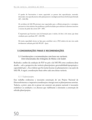 50
R i o d e J a n e i r o , s e t e m b r o d e 2 0 1 5
O quadro de funcionários é muito capacitado, as pessoas têm especialização, mestrado,
doutorado, mas especificamente sobre planejamento e inteligência de futuro há formação limitada
(EP – SAE-PR).
Os servidores da SAE-PR precisam estar capacitados para a reflexão prospectiva e estratégica,
precisam ter visão sistêmica dos problemas e perfil articulador para enfrentar os distintos interesses
e recursos de poder dos setores (EP – MP).
É importante que houvesse curso de formação para o núcleo, de dois a três meses, que desse
condições para a profissão (EP – SAE-PR).
Há muita capacidade técnica no Ipea para contribuir com o PLP, todavia ela não vem sendo
devidamente utilizada pela SAE-PR (EP – Ipea).
5 CONSIDERAÇÕES FINAIS E RECOMENDAÇÕES
5.1 Considerações e recomendações com base nas variáveis
inter-relacionadas dos triângulos de Matus e de Godet
Realizada a análise da condução do PLP no país e da SAE-PR como condutora desse
desafio – sob a perspectiva das variáveis plano/projeto; governabilidade/apropriação e
capacidade/ação –, fica evidente que há muitas lacunas no planejamento e nas ações da
SAE-PR. A seguir, considerações finais sobre cada uma dessas variáveis.
5.1.1 O plano/projeto
Este trabalho evidenciou a necessária construção de um Projeto Nacional de
Desenvolvimento e a imperativa coordenação e sinergia entre os planejamentos setoriais.
Todavia, a priori, antes de se pensar em construir um projeto nacional, é necessário
estabelecer as condições e os alicerces que viabilizarão e orientarão a construção do
referido plano/projeto.
td_AvaliacaodoDesenho_miolo.indd 50 09/09/2015 14:32:12
 