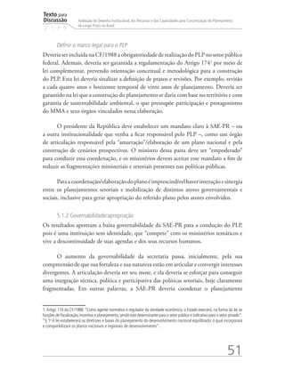 Texto para
Discussão
2 1 2 9
51
Avaliação do Desenho Institucional, dos Recursos e das Capacidades para Concretização do Planejamento
de Longo Prazo no Brasil
Definir o marco legal para o PLP
Deveria ser incluída na CF/1988 a obrigatoriedade de realização do PLP no setor público
federal. Ademais, deveria ser garantida a regulamentação do Artigo 1741
por meio de
lei complementar, prevendo orientação conceitual e metodológica para a construção
do PLP. Esta lei deveria sinalizar a definição de prazos e revisões. Por exemplo, revisão
a cada quatro anos e horizonte temporal de vinte anos de planejamento. Deveria ser
garantido na lei que a construção do planejamento se daria com base no território e com
garantia de sustentabilidade ambiental, o que pressupõe participação e protagonismo
do MMA e seus órgãos vinculados nessa elaboração.
O presidente da República deve estabelecer um mandato claro à SAE-PR – ou
a outra institucionalidade que venha a ficar responsável pelo PLP –, como um órgão
de articulação responsável pela “amarração”/elaboração de um plano nacional e pela
construção de cenários prospectivos. O ministro dessa pasta deve ser “empoderado”
para conduzir essa coordenação, e os ministérios devem aceitar esse mandato a fim de
reduzir as fragmentações ministeriais e setoriais presentes nas políticas públicas.
Paraacoordenação/elaboraçãodoplanoéimprescindívelhaverinteraçãoesinergia
entre os planejamentos setoriais e mobilização de distintos atores governamentais e
sociais, inclusive para gerar apropriação do referido plano pelos atores envolvidos.
5.1.2 Governabilidade/apropriação
Os resultados apontam a baixa governabilidade da SAE-PR para a condução do PLP,
pois é uma instituição sem identidade, que “compete” com os ministérios temáticos e
vive a descontinuidade de suas agendas e dos seus recursos humanos.
O aumento da governabilidade da secretaria passa, inicialmente, pela sua
compreensão de que sua fortaleza e sua natureza estão em articular e convergir interesses
divergentes. A articulação deveria ser seu mote, e ela deveria se esforçar para conseguir
uma integração técnica, política e participativa das políticas setoriais, hoje claramente
fragmentadas. Em outras palavras, a SAE-PR deveria coordenar o planejamento
1.Artigo 174 da CF/1988:“Como agente normativo e regulador da atividade econômica, o Estado exercerá, na forma da lei, as
funções de fiscalização,incentivo e planejamento,sendo este determinante para o setor público e indicativo para o setor privado”.
“§ 1o
A lei estabelecerá as diretrizes e bases do planejamento do desenvolvimento nacional equilibrado, o qual incorporará
e compatibilizará os planos nacionais e regionais de desenvolvimento”.
td_AvaliacaodoDesenho_miolo.indd 51 09/09/2015 14:32:12
 