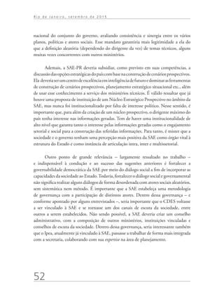 52
R i o d e J a n e i r o , s e t e m b r o d e 2 0 1 5
nacional do conjunto do governo, avaliando consistência e sinergia entre os vários
planos, políticas e atores sociais. Esse mandato garantiria mais legitimidade a ela do
que a definição aleatória (dependendo do dirigente da vez) de temas técnicos, alguns
muitas vezes concorrentes com outros ministérios.
Ademais, a SAE-PR deveria subsidiar, como previsto em suas competências, a
discussãodasopçõesestratégicasdopaíscombasenaconstruçãodecenáriosprospectivos.
Ela deveriaserumcentrodeexcelênciaeminteligênciadefuturoedominarasferramentas
de construção de cenários prospectivos, planejamento estratégico situacional etc., além
de usar esse conhecimento a serviço dos ministérios técnicos. É válido ressaltar que já
houve uma proposta de instituição de um Núcleo Estratégico Prospectivo no âmbito da
SAE, mas nunca foi institucionalizado por falta de interesse político. Nesse sentido, é
importante que, para além da criação de um núcleo prospectivo, o dirigente máximo do
país tenha interesse nas informações geradas. Tem de haver uma institucionalidade de
alto nível que garanta tanto o interesse pelas informações geradas como o engajamento
setorial e social para a construção das referidas informações. Para tanto, é mister que a
sociedade e o governo tenham uma percepção mais positiva da SAE como órgão vital à
estrutura do Estado e como instância de articulação intra, inter e multissetorial.
Outro ponto de grande relevância – largamente ressaltado no trabalho –
e indispensável à condução e ao sucesso das sugestões anteriores é fortalecer a
governabilidade democrática da SAE por meio do diálogo social a fim de incorporar as
capacidades da sociedade ao Estado.Todavia, fortalecer o diálogo social e governamental
não significa realizar alguns diálogos de forma desordenada com atores sociais aleatórios,
sem sistemática nem método. É importante que a SAE estabeleça uma metodologia
de governança com a participação de distintos atores. Dentro dessa governança – e
conforme apontado por alguns entrevistados –, seria importante que o CDES voltasse
a ser vinculado à SAE e se tornasse um dos canais de escuta da sociedade, entre
outros a serem estabelecidos. Não sendo possível, a SAE deveria criar um conselho
administrativo, com a composição de outros ministérios, instituições vinculadas e
conselhos de escuta da sociedade. Dentro dessa governança, seria interessante também
que o Ipea, atualmente já vinculado à SAE, passasse a trabalhar de forma mais integrada
com a secretaria, colaborando com sua expertise na área de planejamento.
td_AvaliacaodoDesenho_miolo.indd 52 09/09/2015 14:32:12
 