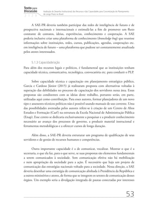 Texto para
Discussão
2 1 2 9
53
Avaliação do Desenho Institucional, dos Recursos e das Capacidades para Concretização do Planejamento
de Longo Prazo no Brasil
A SAE-PR deveria também participar das redes de inteligência de futuro e de
prospectiva nacionais e internacionais e estimulá-las a fim de promover um fluxo
constante de contatos, ideias, experiências, conhecimento e cooperação. A SAE
poderia inclusive criar uma plataforma de conhecimento (knowledge hug) que reunisse
informações sobre instituições, redes, cursos, publicações, agendas, cooperações etc.
em inteligência de futuro – uma plataforma que pudesse ser constantemente atualizada
pelos atores interessados.
5.1.3 Capacidade/ação
Para além dos recursos legais e políticos, é fundamental que as instituições tenham
capacidade técnica, comunicativa, tecnológica, convocatória etc. para conduzir o PLP.
Sobre capacidade técnica e capacitação em planejamento estratégico público,
Garcia e Cardoso Júnior (2015) já realizaram proposta com alternativas voltadas à
superação das debilidades no processo de capacitação dos servidores nessa área. Essas
propostas são condizentes com as ideias deste trabalho, portanto serão, em parte,
utilizadas aqui como contribuição. Para esses autores, formar planejadores de um novo
tipo e assessores técnicos políticos não é possível usando manuais de uso corrente. Uma
das possibilidades aventadas pelos autores refere-se à criação de um Centro de Altos
Estudos e Formação (Caef) na estrutura da Escola Nacional de Administração Pública
(Enap). Esse centro se dedicaria exclusivamente a pesquisar e a produzir conhecimento
necessário ao avanço dos processos de governo, a produzir material instrucional e
ferramentas metodológicas e a oferecer cursos de longa duração.
Além disso, a SAE-PR deveria estruturar um programa de qualificação de seus
servidores e de gestão de recursos humanos e competências.
Outra importante capacidade é a de comunicar, vocalizar. Mostrar o que é a
secretaria, o que ela faz, para o que serve, se suas propostas são elementos fundamentais
a serem comunicados à sociedade. Sem comunicação efetiva não há mobilização
e nem apropriação da sociedade para a ação. É necessário que haja um projeto de
comunicação das estratégias nacionais voltado para a sociedade. Nessa direção, a SAE
deveria desenhar uma estratégia de comunicação alinhada à Presidência da República e
a outros ministérios e atores, de forma que se integrem os setores de comunicação desses
órgãos. Um exemplo seria a divulgação integrada de pautas conectadas por interesses
td_AvaliacaodoDesenho_miolo.indd 53 09/09/2015 14:32:12
 