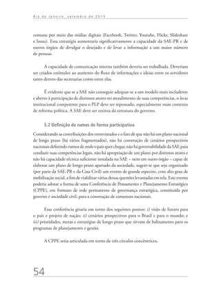 54
R i o d e J a n e i r o , s e t e m b r o d e 2 0 1 5
comuns por meio das mídias digitais (Facebook, Twitter, Youtube, Flickr, Slideshare
e Issuu). Essa estratégia aumentaria significativamente a capacidade da SAE-PR e de
outros órgãos de divulgar o desejado e de levar a informação a um maior número
de pessoas.
A capacidade de comunicação interna também deveria ser trabalhada. Deveriam
ser criados estímulos ao aumento do fluxo de informações e ideias entre os servidores
tanto dentro das secretarias como entre elas.
É evidente que se a SAE não conseguir adequar-se a um modelo mais includente
e aberto à participação de distintos atores no atendimento de suas competências, o locus
institucional competente para o PLP deve ser repensado, especialmente num contexto
de reforma política. A SAE deve ser extinta da estrutura do governo.
5.2 Definição de rumos de forma participativa
Considerando as contribuições dos entrevistados e o fato de que não há um plano nacional
de longo prazo (há vários fragmentados), não há construção de cenários prospectivos
nacionaisdefinindorumosdeondeopaísquerchegar,nãohágovernabilidadedaSAEpara
conduzir suas competências legais, não há apropriação de um plano por distintos atores e
não há capacidade técnica suficiente instalada na SAE − nem em outro órgão − capaz de
elaborar um plano de longo prazo apartado da sociedade, sugere-se que seja organizado
(por parte da SAE-PR e da Casa Civil) um evento de grande espectro, com alto grau de
mobilização social, a fim de viabilizar várias dessas questões levantadas em tela. Este evento
poderia adotar a forma de uma Conferência de Pensamento e Planejamento Estratégico
(CPPE), em formato de rede permanente de governança estratégica, constituída por
governo e sociedade civil, para a construção de consensos nacionais.
Essa conferência giraria em torno dos seguintes pontos: i) visão de futuro para
o país e projeto de nação; ii) cenários prospectivos para o Brasil e para o mundo; e
iii) prioridades, metas e estratégias de longo prazo que sirvam de balizamento para os
programas de planejamento e gestão.
A CPPE seria articulada em torno de três círculos concêntricos.
td_AvaliacaodoDesenho_miolo.indd 54 09/09/2015 14:32:12
 
