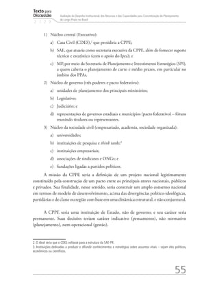 Texto para
Discussão
2 1 2 9
55
Avaliação do Desenho Institucional, dos Recursos e das Capacidades para Concretização do Planejamento
de Longo Prazo no Brasil
1)	 Núcleo central (Executivo):
a)	 Casa Civil (CDES),2
que presidiria a CPPE;
b)	 SAE, que atuaria como secretaria executiva da CPPE, além de fornecer suporte
técnico e estatístico (com o apoio do Ipea); e
c)	 MP, por meio da Secretaria de Planejamento e Investimento Estratégico (SPI),
a quem caberia o planejamento de curto e médio prazos, em particular no
âmbito dos PPAs.
2)	 Núcleo de governo (três poderes e pacto federativo):
a)	 unidades de planejamento dos principais ministérios;
b)	 Legislativo;
c)	 Judiciário; e
d)	 representações de governos estaduais e municípios (pacto federativo) – fóruns
reunindo titulares ou representantes.
3)	 Núcleo da sociedade civil (empresariado, academia, sociedade organizada):
a)	 universidades;
b)	 instituições de pesquisa e think tanks;3
c)	 instituições empresariais;
d)	 associações de sindicatos e ONGs; e
e)	 fundações ligadas a partidos políticos.
A missão da CPPE seria a definição de um projeto nacional legitimamente
constituído pela construção de um pacto entre os principais atores nacionais, públicos
e privados. Sua finalidade, nesse sentido, seria construir um amplo consenso nacional
em termos de modelo de desenvolvimento, acima das divergências político-ideológicas,
partidáriasedeclasseouregiãocombaseemumadinâmicaestrutural,enãoconjuntural.
A CPPE seria uma instituição de Estado, não de governo; e seu caráter seria
permanente. Suas decisões teriam caráter indicativo (pensamento), não normativo
(planejamento), nem operacional (gestão).
2. O ideal seria que o CDES voltasse para a estrutura da SAE-PR.
3. Instituições dedicadas a produzir e difundir conhecimentos e estratégias sobre assuntos vitais – sejam eles políticos,
econômicos ou científicos.
td_AvaliacaodoDesenho_miolo.indd 55 09/09/2015 14:32:12
 