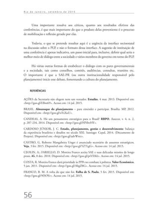 56
R i o d e J a n e i r o , s e t e m b r o d e 2 0 1 5
Uma importante ressalva aos céticos, quanto aos resultados efetivos das
conferências, é que mais importante do que o produto delas proveniente é o processo
de mobilização e reflexão gerado por elas.
Todavia, o que se pretende ressaltar aqui é a urgência da interface socioestatal
na discussão sobre o PLP, e não o formato dessa interface. A sugestão de instituição de
uma conferência é apenas indicativa, um passo inicial para, inclusive, definir qual seria o
melhor meio de diálogo entre a sociedade e vários membros do governo em torno do PLP.
Há várias outras formas de estabelecer o diálogo com os pares governamentais
e a sociedade, tais como conselhos, comitês, audiências, consultas, reuniões etc.
O  importante é que a SAE-PR (ou outra institucionalidade responsável pelo
planejamento) inicie esse debate, fomentando a cultura do planejamento.
REFERÊNCIAS
AÇÕES da Secretaria não elegem nem um vereador. Estadão, 4 mar. 2013. Disponível em:
<http://goo.gl/EBnt69>. Acesso em: 14 jul. 2015.
BRASIL. Almanaque do planejamento – para entender e participar. Brasília: MP, 2012.
Disponível em: <http://goo.gl/oYxXuU>.
CANDEAS, A. Há um pensamento estratégico para o Brasil? RBPO, Assecor, v. 4, n. 2,
p. 207-234, 2014. Disponível em: <http://goo.gl/HNbvHY>.
CARDOSO JÚNIOR, J. C. Estado, planejamento, gestão e desenvolvimento: balanço
da experiência brasileira e desafios no século XXI. Santiago: Cepal, 2014. (Documento de
Projeto). Disponível em: <http://goo.gl/advWwz>.
CASTRO, G. Roberto Mangabeira Unger é anunciado secretário de assuntos estratégicos.
Veja, 3 fev. 2015. Disponível em: <http://goo.gl/5Z7LgG>. Acesso em: 14 jul. 2015.
CEOLIN, A.; FARIELLO, D. Moreira Franco aceita SAE e suas delicadas missões de longo
prazo. iG, 8 dez. 2010. Disponível em: <http://goo.gl/ptVEK6>. Acesso em: 14 jul. 2015.
COSTA, R. Moreira Franco dará prioridade às PPPs no combate à pobreza. Valor Econômico,
5 jan. 2011. Disponível em: <http://goo.gl/AbgZ8G>. Acesso em: 14 jul. 2015.
FRANCO, B. M. A volta do que não foi. Folha de S. Paulo, 5 fev. 2015. Disponível em:
<http://goo.gl/9f3OYv>. Acesso em: 14 jul. 2015.
td_AvaliacaodoDesenho_miolo.indd 56 09/09/2015 14:32:12
 