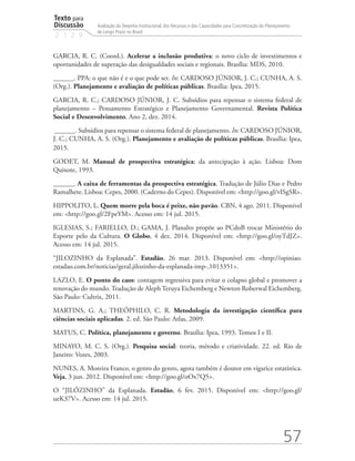 Texto para
Discussão
2 1 2 9
57
Avaliação do Desenho Institucional, dos Recursos e das Capacidades para Concretização do Planejamento
de Longo Prazo no Brasil
GARCIA, R. C. (Coord.). Acelerar a inclusão produtiva: o novo ciclo de investimentos e
oportunidades de superação das desigualdades sociais e regionais. Brasília: MDS, 2010.
______. PPA: o que não é e o que pode ser. In: CARDOSO JÚNIOR, J. C.; CUNHA, A. S.
(Org.). Planejamento e avaliação de políticas públicas. Brasília: Ipea, 2015.
GARCIA, R. C.; CARDOSO JÚNIOR, J. C. Subsídios para repensar o sistema federal de
planejamento – Pensamento Estratégico e Planejamento Governamental. Revista Política
Social e Desenvolvimento, Ano 2, dez. 2014.
______. Subsídios para repensar o sistema federal de planejamento. In: CARDOSO JÚNIOR,
J. C.; CUNHA, A. S. (Org.). Planejamento e avaliação de políticas públicas. Brasília: Ipea,
2015.
GODET, M. Manual de prospectiva estratégica: da antecipação à ação. Lisboa: Dom
Quixote, 1993.
______. A caixa de ferramentas da prospectiva estratégica. Tradução de Júlio Dias e Pedro
Ramalhete. Lisboa: Cepes, 2000. (Caderno do Cepes). Disponível em: <http://goo.gl/vISgSR>.
HIPPOLITO, L. Quem morre pela boca é peixe, não pavão. CBN, 4 ago. 2011. Disponível
em: <http://goo.gl/2FpeYM>. Acesso em: 14 jul. 2015.
IGLESIAS, S.; FARIELLO, D.; GAMA, J. Planalto propõe ao PCdoB trocar Ministério do
Esporte pelo da Cultura. O Globo, 4 dez. 2014. Disponível em: <http://goo.gl/oyTdJZ>.
Acesso em: 14 jul. 2015.
“JILOZINHO da Esplanada”. Estadão, 26 mar. 2013. Disponível em: <http://opiniao.
estadao.com.br/noticias/geral,jilozinho-da-esplanada-imp-,1013351>.
LAZLO, E. O ponto do caos: contagem regressiva para evitar o colapso global e promover a
renovação do mundo. Tradução de Aleph Teruya Eichemberg e Newton Roberwal Eichemberg.
São Paulo: Cultrix, 2011.
MARTINS, G. A.; THEÓPHILO, C. R. Metodologia da investigação científica para
ciências sociais aplicadas. 2. ed. São Paulo: Atlas, 2009.
MATUS, C. Política, planejamento e governo. Brasília: Ipea, 1993. Tomos I e II.
MINAYO, M. C. S. (Org.). Pesquisa social: teoria, método e criatividade. 22. ed. Rio de
Janeiro: Vozes, 2003.
NUNES, A. Moreira Franco, o genro do genro, agora também é doutor em vigarice estatística.
Veja, 3 jun. 2012. Disponível em: <http://goo.gl/oOx7Q5>.
O “JILÓZINHO” da Esplanada. Estadão, 6 fev. 2015. Disponível em: <http://goo.gl/
ueK37V>. Acesso em: 14 jul. 2015.
td_AvaliacaodoDesenho_miolo.indd 57 09/09/2015 14:32:12
 