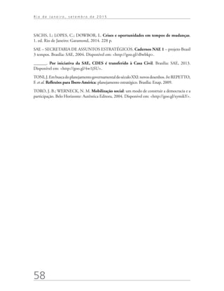 58
R i o d e J a n e i r o , s e t e m b r o d e 2 0 1 5
SACHS, I.; LOPES, C.; DOWBOR, L. Crises e oportunidades em tempos de mudanças.
1. ed. Rio de Janeiro: Garamond, 2014. 228 p.
SAE – SECRETARIA DE ASSUNTOS ESTRATÉGICOS. Cadernos NAE 1 – projeto Brasil
3 tempos. Brasília: SAE, 2004. Disponível em: <http://goo.gl/rBwbkp>.
______. Por iniciativa da SAE, CDES é transferido à Casa Civil. Brasília: SAE, 2013.
Disponível em: <http://goo.gl/4w1jSU>.
TONI,J.EmbuscadoplanejamentogovernamentaldoséculoXXI:novosdesenhos.In:REPETTO,
F. et al. Reflexões para Ibero-América: planejamento estratégico. Brasília: Enap, 2009.
TORO, J. B.; WERNECK, N. M. Mobilização social: um modo de construir a democracia e a
participação. Belo Horizonte: Autêntica Editora, 2004. Disponível em: <http://goo.gl/xymikY>.
td_AvaliacaodoDesenho_miolo.indd 58 09/09/2015 14:32:12
 
