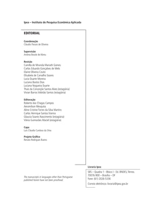 Ipea – Instituto de Pesquisa Econômica Aplicada
EDITORIAL
Coordenação
Cláudio Passos de Oliveira
Supervisão
Andrea Bossle de Abreu
Revisão
Camilla de Miranda Mariath Gomes
Carlos Eduardo Gonçalves de Melo
Elaine Oliveira Couto
Elisabete de Carvalho Soares
Lucia Duarte Moreira
Luciana Bastos Dias
Luciana Nogueira Duarte
Thais da Conceição Santos Alves (estagiária)
Vivian Barros Volotão Santos (estagiária)
Editoração
Roberto das Chagas Campos
Aeromilson Mesquita
Aline Cristine Torres da Silva Martins
Carlos Henrique Santos Vianna
Glaucia Soares Nascimento (estagiária)
Vânia Guimarães Maciel (estagiária)
Capa
Luís Cláudio Cardoso da Silva
Projeto Gráfico
Renato Rodrigues Bueno
Livraria Ipea
SBS – Quadra 1 - Bloco J - Ed. BNDES,Térreo.
70076-900 – Brasília – DF
Fone: (61) 2026-5336
Correio eletrônico: livraria@ipea.gov.br
The manuscripts in languages other than Portuguese
published herein have not been proofread.
td_AvaliacaodoDesenho_miolo.indd 64 09/09/2015 14:32:13
 