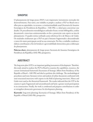 SINOPSE
O planejamento de longo prazo (PLP) é um importante instrumento norteador do
desenvolvimento. Para tanto, este trabalho se propôs a analisar o PLP no Brasil com o
olhar para as capacidades, os recursos e a institucionalidade atual (Secretaria de Assuntos
Estratégicos da Presidência da República – SAE-PR) e a ideal para concretizar esse
desafio. Os procedimentos metodológicos utilizados foram: revisão bibliográfica, análise
documental e entrevistas semiestruturadas on-line e presenciais com experts na área de
planejamento. O quadro teórico utilizado como referência foi o de Matus e de Godet.
Os resultados sinalizaram que o PLP no país é bastante fragmentado e descoordenado
e carece de maior participação social na sua construção. Por fim, o trabalho condensa e
elabora contribuições a fim de fortalecer a governabilidade democrática para a elaboração
do planejamento.
Palavras-chave: planejamento de longo prazo; Secretaria de Assuntos Estratégicos da
Presidência da República (SAE-PR); prospectiva.
ABSTRACT
The long-term plan (LTP) is an important guiding instrument of development. Therefore,
this study aimed to analyze the PLP in Brazil to examine the capabilities, resources, the
current institutional framework (Secretariat of Strategic Affairs from Presidency of the
Republic of Brazil – SAE-PR) and ideal to perform this challenge. The methodological
procedures used were: literature review and analysis of online documents confronted with
semi-structured interviews with experts in the field of planning interviews. Matus and
Godet were used as the theoretical framework. The results indicated that the LTP in the
country is quite fragmented and uncoordinated and lacks a greater social participation
in its construction. Finally, the work is condensed and prepares contributions in order
to strengthen democratic governance for development planning.
Keywords: long-term planning; Secretariat of Strategic Affairs from Presidency of the
Republic of Brazil (SAE-PR); prospective.
td_AvaliacaodoDesenho_miolo.indd 5 09/09/2015 14:32:11
 