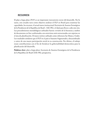 RESUMEN
El plan a largo plazo (PLP) es un importante instrumento rector del desarrollo. Por lo
tanto, este estudio tuvo como objetivo analizar el PLP en Brasil para examinar las
capacidades, los recursos, el actual marco institucional (Secretaria de Asuntos Estratégicos
de la Presidencia de la Republica de Brasil – SAE-PR) y el ideal para llevar a cabo este reto.
Los procedimientos metodológicos utilizados fueron: revisión de la literatura y análisis
de documentos on line confrontados con entrevistas semi-estructuradas con expertos en
el área de planificación. El marco teórico utilizado como referencia fue Matus y Godet.
Los resultados señalaron que el PLP en el país es bastante fragmentado y descoordinado
y carece de una mayor participación social en su construcción. Por último, el trabajo
reune contribuciones con el fin de fortalecer la gobernabilidad democrática para la
planificación del desarrollo.
Palabras clave: plan a largo plazo; Secretaria de Asuntos Estratégicos de la Presidencia
de la Republica de Brasil (SAE-PR); prospectiva.
td_AvaliacaodoDesenho_miolo.indd 6 09/09/2015 14:32:11
 