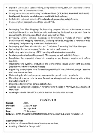 • Expert in Dimensional Data Modeling, using Data Modeling, Star-Join Snowflake Schema
Modeling, FACT & Dimensions Tables.
• Strong hands on experience using Teradata utilities (SQL, B-TEQ, Fast Load, MultiLoad,
FastExport), Teradata parallel support and UNIX Shell scripting.
• Proficient in coding of optimized Teradata batch processing scripts for data
transformation, aggregation and load using BTEQ.
•
• Developing Data Mart Mappings for Reporting purpose. Worked in Customer, Account
and Card Dimensions and facts for daily and monthly basis and also worked how to
populating the Dimension and Fact tables using extract Files.
• Developing several complex mappings in Informatica a variety of Power Center
transformations, Mapping Parameters, Mapping Variables, Mapplets & Parameter files
in Mapping Designer using Informatica Power Center.
• Developing workflows with Decision and Conditional flows using Workflow Manager.
• Optimizing informatica mapping/session for better performance.
• Performing extensive testing of ETL mapping with various test scenarios.
• Resolving various technical issues with ETL mapping as well as in Unix Scripts.
• Completing the requested changes in mapping as per business requirement before
deadline.
• Troubleshooting systems production and performance issues under tight deadlines
(application and infrastructure related).
• Supporting other project team for resolving technical issues and conducting KT session
with new team members.
• Maintaining detailed and accurate documentation per all project standards.
• Migrating informatica code by using Repository Manager and coordinating with testing
teams for smooth SIT.
• Ensuring code delivery as per project schedule.
• Worked in a Scheduler Sheet (CA7) for scheduling the jobs in ANP layer, CASS layer and
Mart layer.
• Working in a DATA TRANSFORMATION Tool for file validation purpose.
Project 2
Project: ABSA
Duration: JANUARY 2014
Client: Barclays Bank
Role: ETL Developer
Software: DATA TRANSFORMATION STUDIO, Informatica 9.0.1, UNIX, Teradata v12.
Accountabilities:
• Validation of Source files in Data Transformation Tool.
• Handling of Redefine Groups in DT.
 