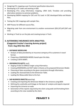 • Designing ETL mapping as per functional specification document.
• Developing in DT codes and working in B2B.
• Developing ETLs using Informatica mapping, UNIX shell, Teradata and providing
alternative solutions to common problems.
• Developing EMDW mapping for CDC and TSL Load. In CDC developed Delta and Master
Files.
• Testing the CDC mappings with sample Files.
• ANP Process for different source files.
• Migrating code from one environment to another environment (DEV,SIT,UAT,OAT and
Live)
• Working in Tivoli to run the jobs and creating dumps in Tivoli.
3. AUTOMOBILE INSURANCE DATA ANALYTICS:
(Capgemini Fresher’s learning dummy project)
From: Aug 2012-Dec 2012
 DATABASE MODELLING
• Analysis of data provided by an Insurance company of its customers in excel
format.
• Preparing a DIMENSION MODEL based upon the data.
• Creating a DATA MART.
 INFORMATICA(ETL tool)
• Staging of data to ORACLE target using Informatica.
• Creating DIMENSION and FACT table in Oracle as the prepared Dimension Model.
• Cleansing of data according to the given constraints through Informatica.
• Loading the cleansed Data to the Dimension Table.
• Loading the Measurable Data to the fact.
 SAP-BUSINESS OBJECTS(reporting)
• Creating and importing the Dimension Model in the Universe using BOXI
• Defining the cardinality and linkage on the basis of analysis and reports required
• Importing the Universe on webi.
• Generation of the reports required by the client using webi and formatting them
according to the view needed by the client.
Project 3
 
