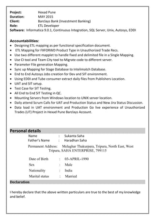 Project: Hexad Pune
Duration: MAY 2015
Client: Barclays Bank (Investment Banking)
Role: ETL Developer
Software: Informatica 9.0.1, Continuous Integration, SQL Server, Unix, Autosys, EDDI
Accountabilities:
• Designing ETL mapping as per functional specification document.
• ETL Mapping for FXFORWD Product Type in Unauthorized Trade Recs.
• Use two different mapplet to handle fixed and delimited file in a Single Mapping.
• Use CI tool and Team City tool to Migrate code to different server.
• Parameter File generation Mapping.
• Sync up Mapping for Stage Database to Intelimatch Database.
• End to End Autosys Jobs creation for Dev and SIT environment.
• Using EDDI and Tube consumer extract daily files from Publishers Location.
• UAT and SIT setup.
• Test Case for SIT Testing.
• All End to End SIT Testing in QC.
• Mounting Servers from Windows location to UNIX server location.
• Daily attend Scrum Calls for UAT and Production Status and New Jira Status Discussion.
• Data load in UAT environment and Production Go live experience of Unauthorized
Trades (UT) Project in Hexad Pune Barclays Account.
Personal details
Name : Sukanta Saha
Father’s Name : Haradhan Saha
Permanent Address: Melaghar Thakurpara, Tripura, North East, West
Tripura, SAHA ENTERPRISE, 799115
Date of Birth : 03-APRIL-1990
Sex : Male
Nationality : India
Marital status : Married
Declaration
I hereby declare that the above written particulars are true to the best of my knowledge
and belief.
 