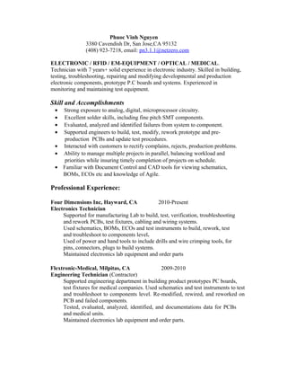 Phuoc Vinh Nguyen
3380 Cavendish Dr, San Jose,CA 95132
(408) 923-7218, email: pn3.1.1@netzero.com
ELECTRONIC / RFID / EM-EQUIPMENT / OPTICAL / MEDICAL.
Technician with 7 years+ solid experience in electronic industry. Skilled in building,
testing, troubleshooting, repairing and modifying developmental and production
electronic components, prototype P.C boards and systems. Experienced in
monitoring and maintaining test equipment.
Skill and Accomplishments
• Strong exposure to analog, digital, microprocessor circuitry.
• Excellent solder skills, including fine pitch SMT components.
• Evaluated, analyzed and identified failures from system to component.
• Supported engineers to build, test, modify, rework prototype and pre-
production PCBs and update test procedures.
• Interacted with customers to rectify complains, rejects, production problems.
• Ability to manage multiple projects in parallel, balancing workload and
priorities while insuring timely completion of projects on schedule.
• Familiar with Document Control and CAD tools for viewing schematics,
BOMs, ECOs etc and knowledge of Agile.
Professional Experience:
Four Dimensions Inc, Hayward, CA 2010-Present
Electronics Technician
Supported for manufacturing Lab to build, test, verification, troubleshooting
and rework PCBs, test fixtures, cabling and wiring systems.
Used schematics, BOMs, ECOs and test instruments to build, rework, test
and troubleshoot to components level.
Used of power and hand tools to include drills and wire crimping tools, for
pins, connectors, plugs to build systems.
Maintained electronics lab equipment and order parts
Flextronic-Medical, Milpitas, CA 2009-2010
Engineering Technician (Contractor)
Supported engineering department in building product prototypes PC boards,
test fixtures for medical companies. Used schematics and test instruments to test
and troubleshoot to components level. Re-modified, rewired, and reworked on
PCB and failed components.
Tested, evaluated, analyzed, identified, and documentations data for PCBs
and medical units.
Maintained electronics lab equipment and order parts.
 