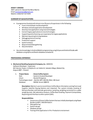 JESSIE P. SEMANA
3507 LubiranSt. Bacood Sta Mesa Manila
Email:jessiesemana@gmail.com
Mobile:(+632) 917-517-4570
SUMMARYOF QUALIFICATIONS
 A programmer/analystwithalmost nine (9) yearsof experience inthe following:
 Front-endandback-enddevelopment
 Windowsandwebapplicationdevelopment
 Developnewapplicationusingnew technologies
 Convertlegacyapplicationstonew technologies
 Supportingandenhancing userexperience forlegacyapplications
 Maintainingandoptimizing database
 Debuggingandunittesting
 Productionsupport
 Systemanalysis
 Requirement/Datagathering
 Documentation
 Has alsoknowledgeinAndroidMobile programmingusingEclipseandAndroidStudio with
database usingSqlite andRealmdatabase asbackend.
PROFESSIONAL EXPERIENCE
1. Mechanical Handling EquipmentCompany,Inc. (MHECO)
SoftwareDeveloper– Supervisor
812 Herrera Tower,V.A Rufino St.cor Valero St. Salcedo Village,MakatiCity
August2007 – Present
I. Project Name : GreenCoffee System
Role : SystemsAnalyst/Developer
Client : Nestlé Philippines
TechnologiesUsed : .NetC#, WPF,MVVM, RDLC, MS Excel
Database : MSSQL Server2008 R2
Description:Mainlyit usestorecord GreenCoffee BeaninformationcomingfromLocal
Supplier, Satellite Buying Stations and Imported. The system includes creating of
Delivery Number with barcode generation,sampling, weighing connected to a pallet
weighing scale, QA Laboratory Analysis, Coffee Bean Grading, Payment Computation,
ReportingandInterface toothersystem(SAP).
Responsibilities:
• Conversionof GreenCoffeeSystemthatwasinitiallydevelopedusingPower
BuildertoWPF / MVVMPattern
• Data gathering
• Systemdesign
• Database design
• Testingof the applicationinPre-Production environment
 