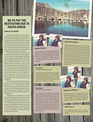 SHOW US THE MONEY
Just when the R294 million will arrive is uncer-
tain. It’s the biggest restitution order yet according
to the US Lacey Act (legislation that makes it a
crime to import fish, wildlife or plants that are taken
in violation of another country's laws into the USA).
In mid-August, the SA government received notific-
ation that the defendants had appealed the NY court
order. “But the US court has compelled the defend-
ants to pay in security the full amount of restitution
granted, pending the appeal,” says Stevens.
The DAFF is confident that the appeal will not
succeed, and has already asked national govern-
ment to consider channelling funds to the DAFF’s
Marine Living Resources Fund (MLRF). “The MLRF
raises funding through levies to do our operational
work; government only pays our salary,” says
Stevens. The funds could help to “secure our coast
and investigate illegal and undeclared fishing”.
There is the chance that fisheries doesn’t see a
cent. “The Department of Justice also feels that
they deserve a share because of the work the Scor-
pions did in securing the convictions,” Stevens ex-
plains. “But we feel we have a bigger claim
because of the work and the mandate that we have
around illegal fishing, and the fact that our stocks
are depleted.”
Treasury itself says there will be no ring-fen-
cing of funds. According to the director of media
management and communications, Phumza
Macanda, all monies received by the national gov-
ernment is paid into the National Revenue Fund, ex-
cept money reasonably excluded by the Public
Finance Management Act (PFMA) or another Act
of Parliament.
“Appropriations to departments are made
through the Parliamentary appropriation process,
following consideration by the Ministers’ Commit-
tee on the Budget and the Cabinet,” Macanda said.
“The medium term expenditure framework and the
budget system addresses environmental protection
as well as protection of marine resources for which
the respective departments receive significant
funding; in the 2013 MTEF this totalled a few billion
rand over the medium term.”
Edward Swiegelaar
When the Scorpions caught the owners, they tookpossession of a container full of crayfish and prom-ised that the money from the container (worth R8million at the time) would come to us, but we neversaw any of it. The lawyer for Amandla Abase-benzifiled for claims for R19m and Scorpions said that wewould get money from America, and we’re waitingfor that. We fought through lawyers for our quotaand got one of our vessels back, but we ended uphaving to pay R100 000 for docking fees for the ves-sel for the time we couldn’t use it, while the casewas still on. We deserve the compensation that waspromised to us.
Sally Lewis, 63
The government should set up a trust to
compensate the workers who were left with
nothing.
Charmaine Phillips, 49
We deserve some of that money back; I was
promised compensation for testifying against the
company, but got nothing. And ever since then,
I’ve been marked – no one wants to employ me
because they say I am a piemper (whistleblower).
Barbara Clarke, 54
The government should use some of that money
to give us our company (Tradequick 62) and our
quotas back; we were told that we were share-
holders yet we walked out of there with zit. When
the company closed down we stood in queues at
every factory looking for work. Now, I work as a
domestic.
Greg Louw
Hout Bay Community Leader
The Hangberg community has a partnership
agreement with government; government has a
responsibility to empower these people, they
have a right to economic enrichment and job cre-
ation. The entire community has been affected
by the illegal activities and closure of Hout Bay
Fishing Industries; women are the stronghold of
the community and when the fisherwomen lost
their jobs the entire community suffered. The
state should not benefit from people being ex-
ploited by having their quotas abused and then
taken from them.
Jan Lewis
Hout Bay Community Leader
These people [the Hout Bay Fishery Industries
employees] were innocent of any wrongdoing,
yet they lost more than just their jobs – when
they lost their quotas they also lost any chance
of a livelihood. Give back what belongs to them
so they can continue to earn a living.
 