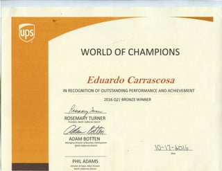 -----
WORLD OF CHAMPIONS
Eduardo Carrascosa
IN RECOGNITION OF OUTSTANDING PERFORMANCE AND ACHIEVEMENT
2016 Q21 BRONZE WINNER
RO~~RPresident, North California District
~llttii
ADAM BOTTEN
Managing Director of Business Development
"forth California District
PHIL ADAMS
Director ofSales, West Division
North California District
()- 1- ~)~
Date
 