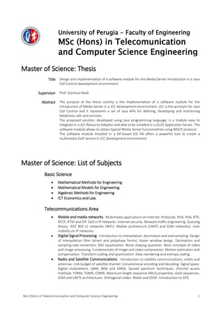Msc (Hons) in Telecommunication and Computer Science Engineering 1
University of Perugia - Faculty of Engineering
MSc (Hons) in Telecomunication
and Computer Science Engineering
Master of Science: Thesis
Title Design and implementation of a software module for the Media Server introduction in a Java
Call Control development environment.
Supervisor Prof. Gianluca Reali
Abstract The purpose of the thesis activity is the implementation of a software module for the
introduction of Media Server in a JCC development environment. JCC is the acronym for Java
Call Control and it represents a set of Java APIs for defining, developing and monitoring
telephony calls and services.
The proposed solution, developed using Java programming language, is a module easy to
integrate in a JCC Resource Adaptor and able to be installed in a JSLEE Application Server. The
software module allows to obtain typical Media Server functionalities using MGCP protocol.
The software module installed in a SIP-based JCC RA offers a powerful tool to create a
multimedia VoIP service in JCC development environment.
Master of Science: List of Subjects
Basic Science
 Mathematical Methods for Engineering
 Mathematical Models for Engineering
 Algebraic Methods for Engineering
 ICT Economics and Law
Telecommunications Area
 Mobile and media networks : Multimedia applications on Internet. Protocols: IPv4, IPv6, RTP,
RTCP, RTSP and SIP. QoS in IP networks. Internet security. Network traffic engineering. Queuing
theory. IEEE 802.11 networks (WiFi). Mobile architecture (UMTS and GSM networks). User
mobility on IP networks.
 Digital Signal Processing : Introduction to interpolation, decimation and oversampling. Design
of interpolation filter (direct and polyphase forms). Kaiser window design. Decimation and
sampling rate converters. DAC equalization. Noise shaping quantizer. Basic concepts of video
and image processing. Fundamentals of image and video compression. Motion estimation and
compensation. Transform coding and quantization. Data reordering and entropy coding.
 Radio and Satellite Communications : Introduction to satellite communications, orbits and
antennas. Link budget of satellite channel. Convolutional encoding and decoding. Signal space.
Digital modulations: QAM, MSK and GMSK. Spread spectrum techniques. Channel access
methods: FDMA, TDMA, CDMA. Maximum length sequence (MLS) properties. Gold sequences.
GSM and UMTS architectures. Orthogonal codes: Walsh and OVSF. Introduction to GPS.
 