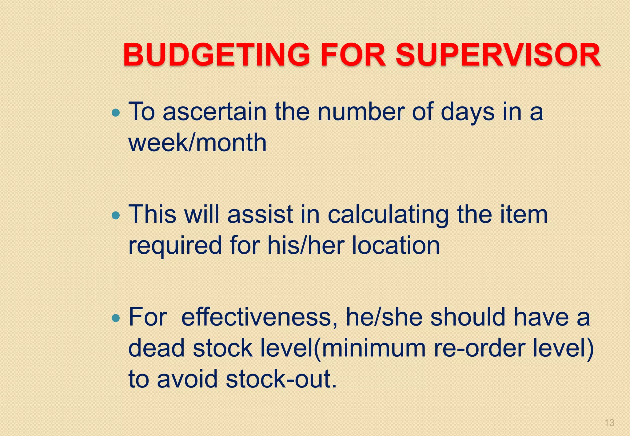 BUDGETING FOR SUPERVISOR
 To ascertain the number of days in a
week/month
 This will assist in calculating the item
required for his/her location
 For effectiveness, he/she should have a
dead stock level(minimum re-order level)
to avoid stock-out.
13
 