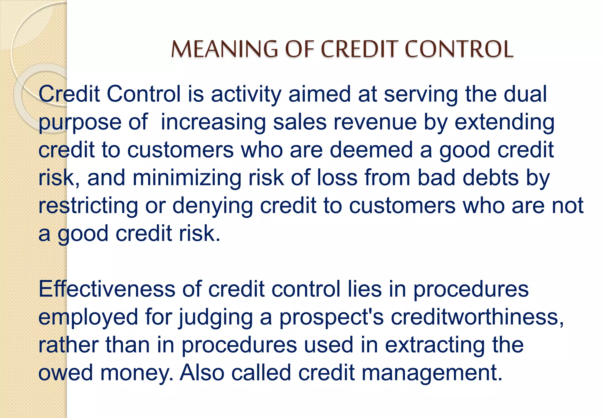 MEANING OF CREDIT CONTROL
Credit Control is activity aimed at serving the dual
purpose of increasing sales revenue by extending
credit to customers who are deemed a good credit
risk, and minimizing risk of loss from bad debts by
restricting or denying credit to customers who are not
a good credit risk.
Effectiveness of credit control lies in procedures
employed for judging a prospect's creditworthiness,
rather than in procedures used in extracting the
owed money. Also called credit management.
 