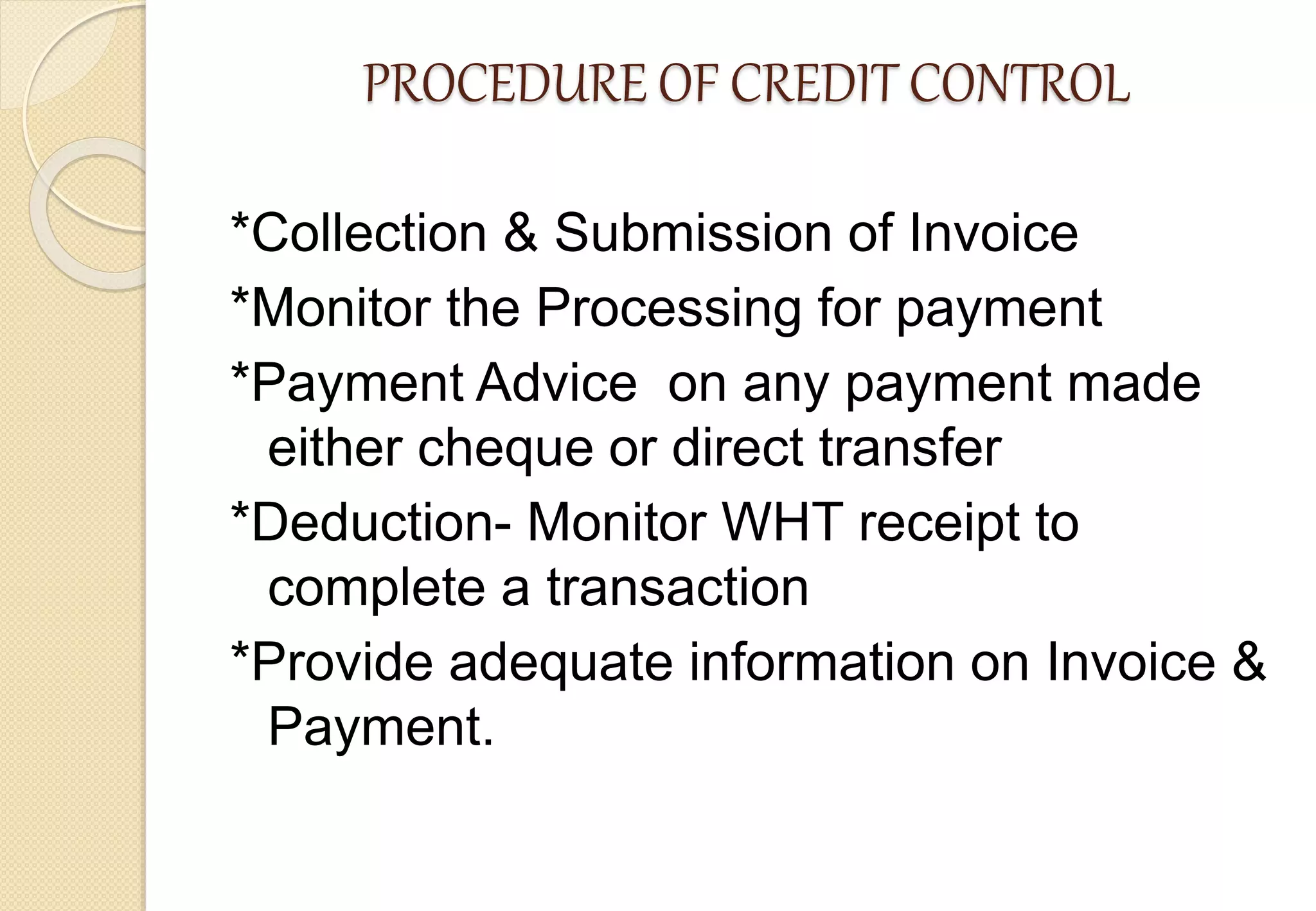 PROCEDURE OF CREDIT CONTROL
*Collection & Submission of Invoice
*Monitor the Processing for payment
*Payment Advice on any payment made
either cheque or direct transfer
*Deduction- Monitor WHT receipt to
complete a transaction
*Provide adequate information on Invoice &
Payment.
 