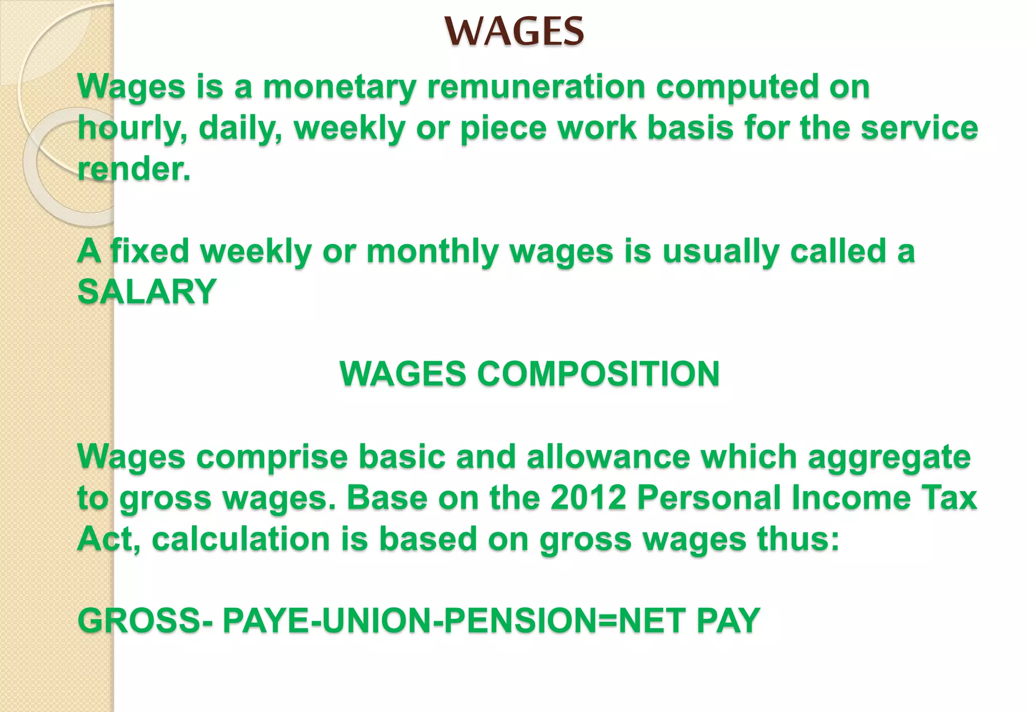 WAGES
Wages is a monetary remuneration computed on
hourly, daily, weekly or piece work basis for the service
render.
A fixed weekly or monthly wages is usually called a
SALARY
WAGES COMPOSITION
Wages comprise basic and allowance which aggregate
to gross wages. Base on the 2012 Personal Income Tax
Act, calculation is based on gross wages thus:
GROSS- PAYE-UNION-PENSION=NET PAY
 