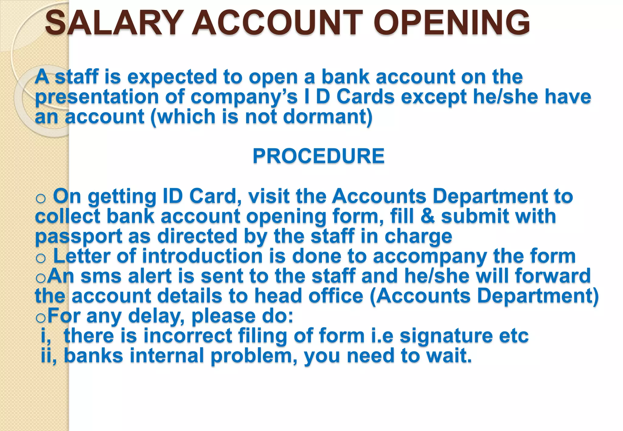 SALARY ACCOUNT OPENING
A staff is expected to open a bank account on the
presentation of company’s I D Cards except he/she have
an account (which is not dormant)
PROCEDURE
o On getting ID Card, visit the Accounts Department to
collect bank account opening form, fill & submit with
passport as directed by the staff in charge
o Letter of introduction is done to accompany the form
oAn sms alert is sent to the staff and he/she will forward
the account details to head office (Accounts Department)
oFor any delay, please do:
i, there is incorrect filing of form i.e signature etc
ii, banks internal problem, you need to wait.
 