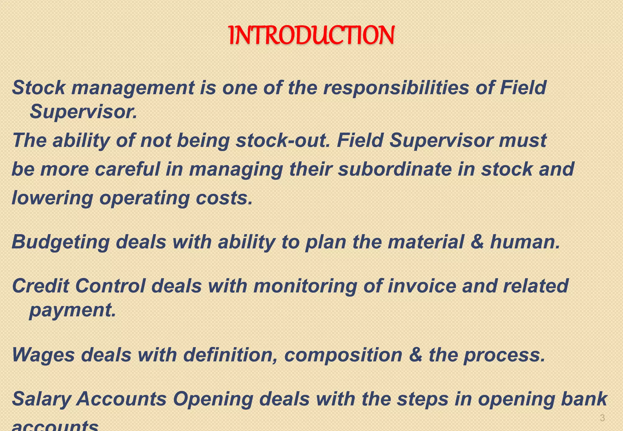 INTRODUCTION
Stock management is one of the responsibilities of Field
Supervisor.
The ability of not being stock-out. Field Supervisor must
be more careful in managing their subordinate in stock and
lowering operating costs.
Budgeting deals with ability to plan the material & human.
Credit Control deals with monitoring of invoice and related
payment.
Wages deals with definition, composition & the process.
Salary Accounts Opening deals with the steps in opening bank
3
 