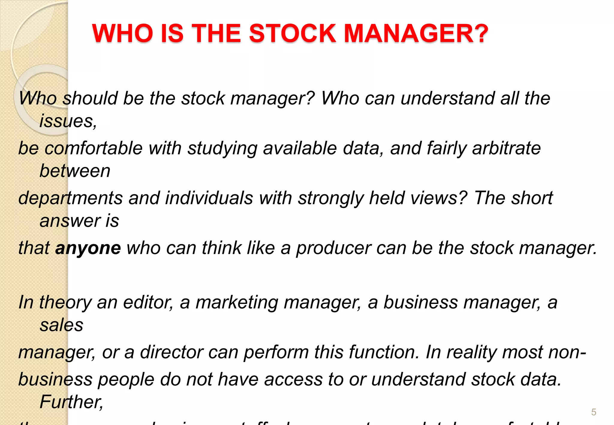 WHO IS THE STOCK MANAGER?
5
Who should be the stock manager? Who can understand all the
issues,
be comfortable with studying available data, and fairly arbitrate
between
departments and individuals with strongly held views? The short
answer is
that anyone who can think like a producer can be the stock manager.
In theory an editor, a marketing manager, a business manager, a
sales
manager, or a director can perform this function. In reality most non-
business people do not have access to or understand stock data.
Further,
 