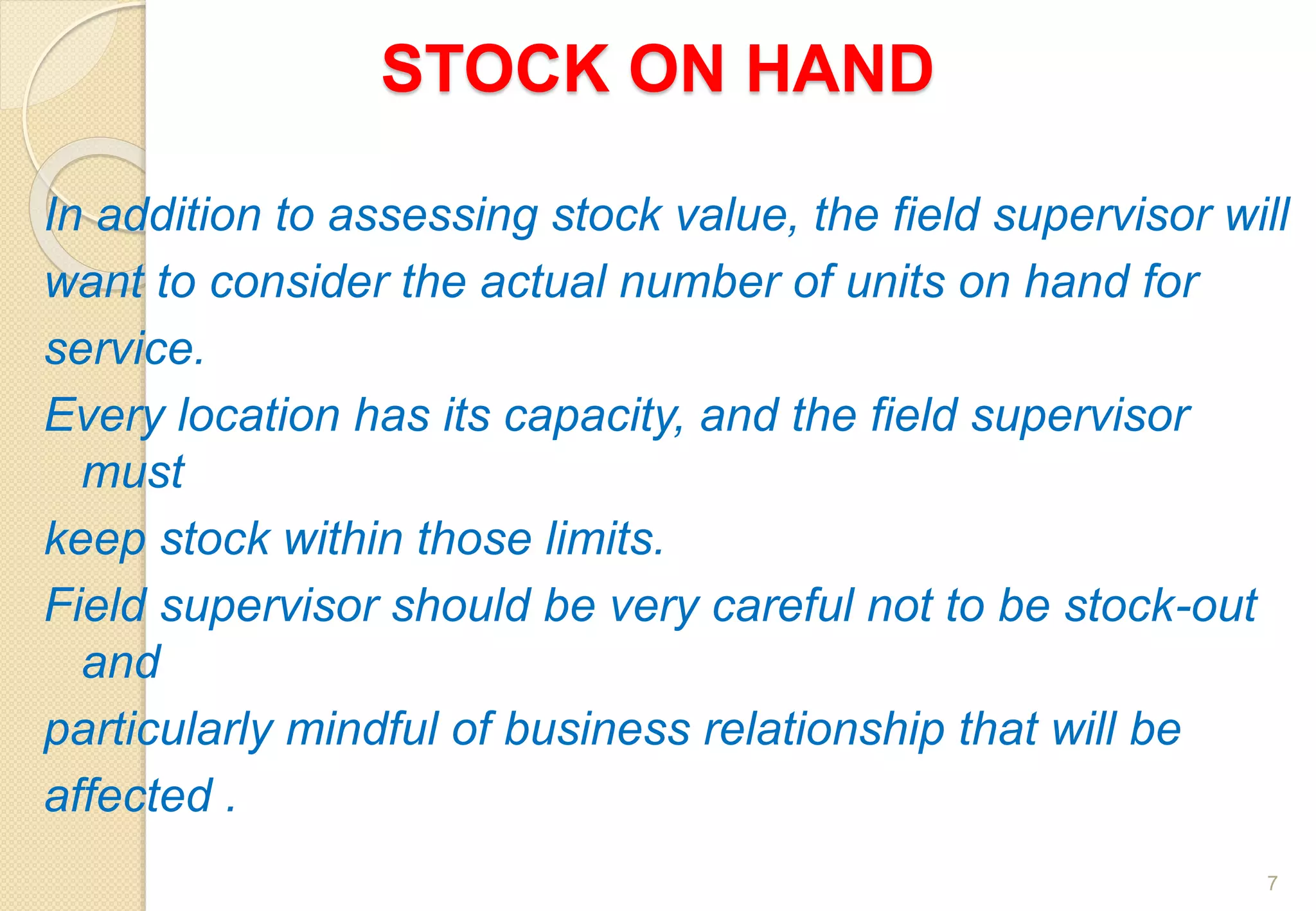 STOCK ON HAND
In addition to assessing stock value, the field supervisor will
want to consider the actual number of units on hand for
service.
Every location has its capacity, and the field supervisor
must
keep stock within those limits.
Field supervisor should be very careful not to be stock-out
and
particularly mindful of business relationship that will be
affected .
7
 