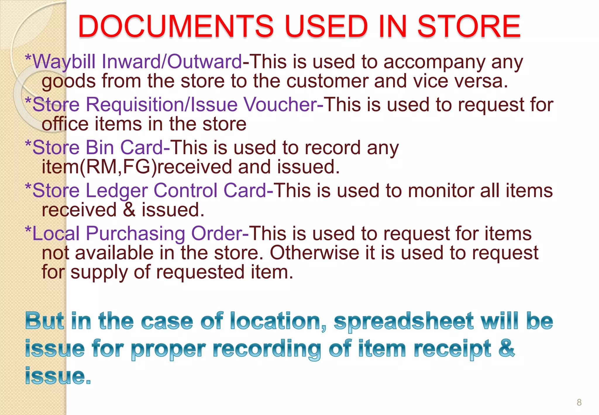 DOCUMENTS USED IN STORE
*Waybill Inward/Outward-This is used to accompany any
goods from the store to the customer and vice versa.
*Store Requisition/Issue Voucher-This is used to request for
office items in the store
*Store Bin Card-This is used to record any
item(RM,FG)received and issued.
*Store Ledger Control Card-This is used to monitor all items
received & issued.
*Local Purchasing Order-This is used to request for items
not available in the store. Otherwise it is used to request
for supply of requested item.
8
 