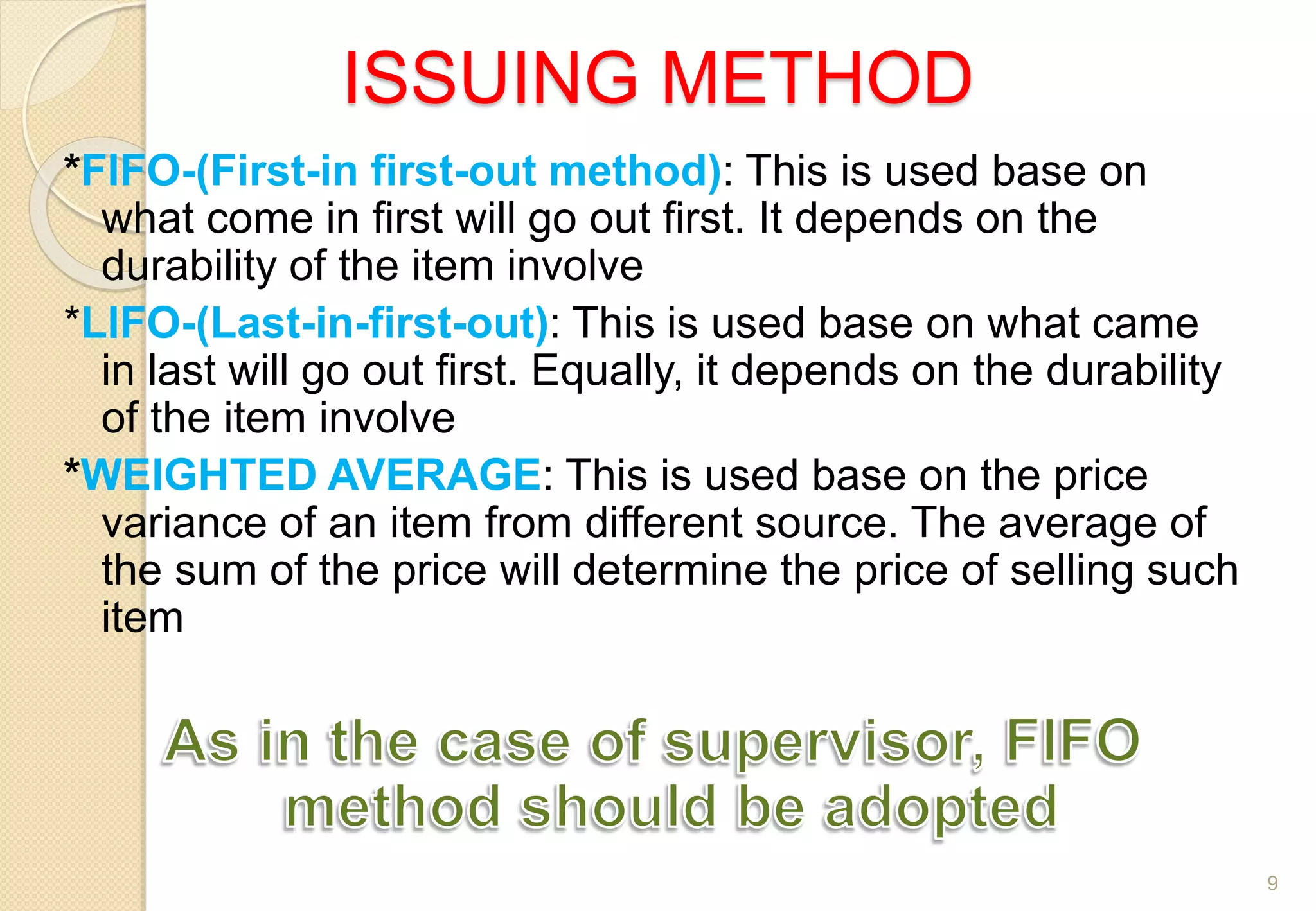 ISSUING METHOD
*FIFO-(First-in first-out method): This is used base on
what come in first will go out first. It depends on the
durability of the item involve
*LIFO-(Last-in-first-out): This is used base on what came
in last will go out first. Equally, it depends on the durability
of the item involve
*WEIGHTED AVERAGE: This is used base on the price
variance of an item from different source. The average of
the sum of the price will determine the price of selling such
item
9
 