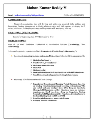 Mohan Kumar Reddy M
1
Email : mohankumarreddy96@gmail.com Cell No: +91-8884208730
CAREER OBJECTIVE:
Advanced opportunities that will develop and utilize my acquired skills, abilities and
knowledge. Seeking assignments in Citrix Administration with high repute, preferably in IT
sector, to obtain a challenging and responsible position with a company offering
EDUCATIONAL QUALIFICATIONS:-
Bachelor of Engineering fromJNTUHUniversity in 2012
PROFILE SUMMARY:
Over All 3.8 Years’ Experience, Experienced in Virtualization Concepts (CitirxXenApp, Citrix
XenDesktop)
3.8 years of progressive experience in CitrixXenApp6.0, 6.5, XenDesktop5.6Technology’s.
Experience in designing,implementation,troubleshootingof followingCitrixcomponents like
 CitrixXenAppServers
 Web Interface, LicenseServer
 CitrixXenDesktopServers
 CitrixPVS
 Citrixnet scalar
 CreatingCatalogsandDesktopGroupsandassignVDIto enduser
 TroubleshootingXenAppandXenDesktopRelatedissues.
Knowledge on Windows and VMware Skills concepts
 Expertise on Deploying and Managing Virtual Machines. Expertise
on Creating virtual machines, install operating systems inside VM’s
and install tools and configure these VM’s, doing on Snapshots,
Cloning, Cold Migrations and Hot Migrations based on customer
requirements. Good experience doing on Snapshots, Cloning,
Templates, Cold Migrations and Hot Migrations. Creating Resource
PoolsandSettinglimitson CPUand RAM.
 Handlingwindowsserverhungrelatedissues
 Managing the Citrix User Profiles
 
