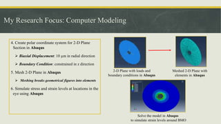 My Research Focus: Computer Modeling
4. Create polar coordinate system for 2-D Plane
Section in Abaqus
 Biaxial Displacement: 10 µm in radial direction
 Boundary Condition: constrained in z direction
5. Mesh 2-D Plane in Abaqus
 Meshing breaks geometrical figures into elements
6. Simulate stress and strain levels at locations in the
eye using Abaqus
2-D Plane with loads and
boundary conditions in Abaqus
Meshed 2-D Plane with
elements in Abaqus
Solve the model in Abaqus
to simulate strain levels around BMO
 