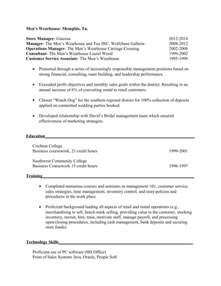 Men’s Wearhouse- Memphis, Tn.
Store Manager- Giacosa 2012-2014
Manager- The Men’s Wearhouse and Tux INC. Wolfchase Galleria 2008-2012
Operations Manager- The Men’s Wearhouse Carriage Crossing 2002-2008
Consultant- The Men’s Wearhouse Laurel Wood 1999-2002
Customer Service Associate- The Men’s Wearhouse 1995-1999
• Promoted through a series of increasingly responsible management positions based on
strong financial, consulting, team building, and leadership performance.
• Exceeded profit objectives and monthly sales goals within the district. Resulting in an
annual increase of 6% of converting rental to retail customers.
• Chosen “Watch Dog” for the southern regional district for 100% collection of deposits
applied on committed wedding parties booked.
• Developed relationship with David’s Bridal management team which ensured
effectiveness of marketing strategies.
Education_____________________________________________________________________
Crichton College
Business coursework, 21 credit hours 1999-2001
Southwest Community College
Business Coursework 15 credit hours 1996-1997
Training______________________________________________________________________
• Completed numerous courses and seminars in management 101, customer service,
sales strategies, time management, inventory control, and store policies and
procedures in the work place.
• Proficient background leading all aspects of retail and rental operations (e.g.,
merchandising to sell, bench mark selling, providing value to the customer, stocking
inventory, recruit, hire, train, motivate staff, manage payroll, and processing
open/closing procedures, including cash management, bank deposits and securing
store funds).
Technology Skills______________________________________________________________
Proficient use of PC software (MS Office)
Point of Sales Systems Java, Oracle, People Soft
 