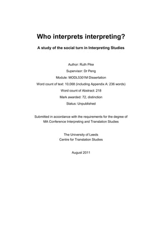 Who interprets interpreting?
A study of the social turn in Interpreting Studies
Author: Ruth Pike
Supervisor: Dr Peng
Module: MODL5301M Dissertation
Word count of text: 10,068 (including Appendix A: 236 words)
Word count of Abstract: 218
Mark awarded: 72, distinction
Status: Unpublished
Submitted in accordance with the requirements for the degree of
MA Conference Interpreting and Translation Studies
The University of Leeds
Centre for Translation Studies
August 2011
 