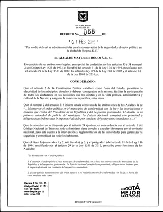 alcaldía mayor
de bogotá, d.c.
068DECRETO No. V w ^ DE
0 1 fEB m
"Por medio del cual se adoptan medidas para la conservación de la seguridad y el orden público en
la ciudad de Bogotá, D.C."
EL ALCALDE MAYOR DE BOGOTÁ, D. C.
En ejercicio de sus atribuciones legales, en especial las conferidas por los artículos 35 y 38 numeral
2 del Decreto Ley 1421 de 1993, el literal b) del artículo 91 de la Ley 136 de 1994, modificado por
el artículo 29 de la Ley 1551 de 2012, los artículos 6 y 119 de la Ley 769 de 2002 y el artículo 14
de la Ley 1801 de 2016, y,
CONSIDERANDO:
Que el artículo 2 de la Constitución Política establece como fines del Estado, garantizar la
efectividad de los principios, derechos y deberes consagrados en la misma; facilitar la participación
de todos los ciudadanos en las decisiones que los afectan y en la vida política, administrativa y
cultural de la Nación; y asegurar la convivencia pacífica, entre otros.
Que el numeral 2 del artículo 315 ibídem señala como una de las atribuciones de los Alcaldes la de
"...[c]onservar el orden público en el municipio, de conformidad con la ley y las instrucciones y
órdenes que reciba del Presidente de la República y del respectivo gobernador. El alcalde es la
primera autoridad de policía del municipio. La Policía Nacional cumplirá con prontitud y
diligencia las órdenes que le imparta el alcalde por conducto del respectivo comandante. (...) "
Que de acuerdo con lo dispuesto por el artículo 24 ejusdem, en concordancia con el artículo 1 del
Código Nacional de Tránsito, todo colombiano tiene derecho a circular libremente por el territorio
nacional, pero está sujeto a la intervención y reglamentación de las autoridades para garantizar la
seguridad y comodidad de todo los habitantes.
Que el literal b) (numerales 1 y 2, sub literal a), y 3, y el parágrafo 1) del artículo 91 de la Ley 136
de 1994, modificado por el artículo 29 de la Ley 1551 de 2012, prescribe como funciones de los
Alcaldes:
"bj Enrelación con el ordenpúblico:
1. Conservar el orden público en el municipio, de conformidad con la ley y las instrucciones del Presidente de la
Repúblicay del respectivo gobernador. La Policía Nacional cumplirá con prontitudy diligencia las órdenes que
le imparta el alcalde por conducto del respectivo comandante.
2. Dictar para el mantenimiento del orden público o su restablecimiento de conformidad con la ley. si fuera del
caso, medidas tales como:
Carrera 8 No. 10 - 65
Código Poslal: 111711
Tel: 3813000
www.bogota.gov.co
Info: Linea 195
2310460-FT-078 Versión 01
bogotA
MEJOR
PARA TODOS
 